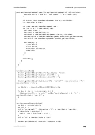 canal.getElementsByTagName('image')[0].getElementsByTagName('url')[0].textContent;
rss.canal.titulo = '<img src="'+url_imagen+'" />'+rss.canal.titulo;
}
var enlace = canal.getElementsByTagName('link')[0].textContent;
rss.canal.enlace = enlace;
var items = xml.getElementsByTagName('item');
for (var i = 0; i < items.length; i++) {
var item = items[i];
var titulo = item.get('title');
var enlace = item.getElementsByTagName('link')[0].textContent;
var descripcion = item.getElementsByTagName('description')[0].textContent;
var fecha = item.getElementsByTagName('pubDate')[0].textContent;
rss.items[i] = {
titulo: titulo,
enlace: enlace,
descripcion: descripcion,
fecha: fecha
};
}
muestraRss();
}
}
}
}
function muestraRss(){
document.getElementById('noticias').style.display = 'block';
document.getElementById('titulares').innerHTML = '';
document.getElementById('contenidos').innerHTML = '';
document.getElementById('titulo').innerHTML = '<a href="' + rss.canal.enlace + '">' +
rss.canal.titulo + '</a>';
var titulares = document.getElementById('titulares');
for (var i = 0; i < rss.items.length; i++) {
titulares.innerHTML += '<a href="#" onclick="muestraElemento(' + i + ')">' +
rss.items[i].titulo + '</a> <br/>';
}
}
function muestraElemento(indice){
var item = rss.items[indice];
var html = "";
html += "<h1><a href="" + item.enlace + "">" + item.titulo + "</a></h1>";
if (item.fecha != undefined) {
html += "<h2>" + item.fecha + "</h2>";
}
html += "<p>" + item.descripcion + "</p>";
document.getElementById("contenidos").innerHTML = html;
Introducción a AJAX Capítulo 14. Ejercicios resueltos
www.librosweb.es 246
 