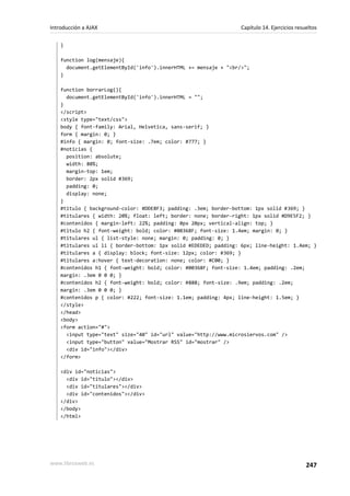 }
function log(mensaje){
document.getElementById('info').innerHTML += mensaje + "<br/>";
}
function borrarLog(){
document.getElementById('info').innerHTML = "";
}
</script>
<style type="text/css">
body { font-family: Arial, Helvetica, sans-serif; }
form { margin: 0; }
#info { margin: 0; font-size: .7em; color: #777; }
#noticias {
position: absolute;
width: 80%;
margin-top: 1em;
border: 2px solid #369;
padding: 0;
display: none;
}
#titulo { background-color: #DDE8F3; padding: .3em; border-bottom: 1px solid #369; }
#titulares { width: 20%; float: left; border: none; border-right: 1px solid #D9E5F2; }
#contenidos { margin-left: 22%; padding: 0px 20px; vertical-align: top; }
#titulo h2 { font-weight: bold; color: #00368F; font-size: 1.4em; margin: 0; }
#titulares ul { list-style: none; margin: 0; padding: 0; }
#titulares ul li { border-bottom: 1px solid #EDEDED; padding: 6px; line-height: 1.4em; }
#titulares a { display: block; font-size: 12px; color: #369; }
#titulares a:hover { text-decoration: none; color: #C00; }
#contenidos h1 { font-weight: bold; color: #00368F; font-size: 1.4em; padding: .2em;
margin: .3em 0 0 0; }
#contenidos h2 { font-weight: bold; color: #888; font-size: .9em; padding: .2em;
margin: .3em 0 0 0; }
#contenidos p { color: #222; font-size: 1.1em; padding: 4px; line-height: 1.5em; }
</style>
</head>
<body>
<form action="#">
<input type="text" size="40" id="url" value="http://www.microsiervos.com" />
<input type="button" value="Mostrar RSS" id="mostrar" />
<div id="info"></div>
</form>
<div id="noticias">
<div id="titulo"></div>
<div id="titulares"></div>
<div id="contenidos"></div>
</div>
</body>
</html>
Introducción a AJAX Capítulo 14. Ejercicios resueltos
www.librosweb.es 247
 