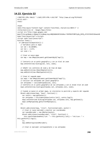 14.22. Ejercicio 22
<!DOCTYPE HTML PUBLIC "-//W3C//DTD HTML 4.01//EN" "http://www.w3.org/TR/html4/
strict.dtd">
<html>
<head>
<meta http-equiv="Content-Type" content="text/html; charset=iso-8859-1" />
<title>Ejercicio 22 - Google Maps</title>
<script src="http://maps.google.com/
maps?file=api&amp;v=2&amp;hl=es&amp;key=ABQIAAAA30JtKUU8se-7KKPRGSfCMBT2yXp_ZAY8_ufC3CFXhHIE1NvwkxRZ
type="text/javascript"></script>
<script type="text/javascript">
function load() {
if (GBrowserIsCompatible()) {
// Variables para el mapa
var lat = 42.845007;
var lon = -2.673;
var zoom = 5;
// Crear un nuevo mapa
var map = new GMap2(document.getElementById("map"));
// Centrarlo en un punto geográfico y con un nivel de zoom
map.setCenter(new GLatLng(lat, lon), zoom);
// Añadir los controles de zoom y de tipo de mapa
map.addControl(new GSmallMapControl());
map.addControl(new GMapTypeControl());
// Crear el segundo mapa
var map2 = new GMap2(document.getElementById("map2"));
// Calcular las antipodas del punto geográfico
var antipodas = calculaAntipodas(lat, lon);
// Centrarlo en el punto geográfico de las antípodas y con el mismo nivel de zoom
map2.setCenter(new GLatLng(antipodas.lat, antipodas.lon), zoom);
// Cuando se mueve el primer mapa, se sincroniza la posición y aspecto del segundo
GEvent.addListener(map, "move", function() {
var centro = map.getCenter();
var antipodas = calculaAntipodas(centro.lat(), centro.lng());
map2.setCenter(new GLatLng(antipodas.lat, antipodas.lon), map.getZoom());
map2.setMapType(map.getCurrentMapType());
});
GEvent.addListener(map, "click", function(marcador, punto) {
// Crear el nuevo marcador y mostrar sus coordenadas
var nuevoMarcador = new GMarker(punto);
GEvent.addListener(nuevoMarcador, "click", function() {
this.openInfoWindowHtml("Lat: " + this.getPoint().lat() + "<br/>Lon: " +
this.getPoint().lng());
});
map.addOverlay(nuevoMarcador);
// Crear el marcador correspondiente a las antípodas
Introducción a AJAX Capítulo 14. Ejercicios resueltos
www.librosweb.es 248
 