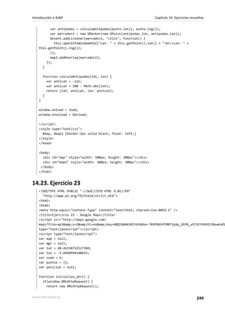 var antipodas = calculaAntipodas(punto.lat(), punto.lng());
var marcador2 = new GMarker(new GPoint(antipodas.lon, antipodas.lat));
GEvent.addListener(marcador2, "click", function() {
this.openInfoWindowHtml("Lat: " + this.getPoint().lat() + "<br/>Lon: " +
this.getPoint().lng());
});
map2.addOverlay(marcador2);
});
}
function calculaAntipodas(lat, lon) {
var antiLat = -lat;
var antiLon = 180 - Math.abs(lon);
return {lat: antiLat, lon: antiLon};
}
}
window.onload = load;
window.onunload = GUnload;
</script>
<style type="text/css">
#map, #map2 {border:1px solid black; float: left;}
</style>
</head>
<body>
<div id="map" style="width: 500px; height: 300px"></div>
<div id="map2" style="width: 500px; height: 300px"></div>
</body>
</html>
14.23. Ejercicio 23
<!DOCTYPE HTML PUBLIC "-//W3C//DTD HTML 4.01//EN"
"http://www.w3.org/TR/html4/strict.dtd">
<html>
<head>
<meta http-equiv="Content-Type" content="text/html; charset=iso-8859-1" />
<title>Ejercicio 23 - Google Maps</title>
<script src="http://maps.google.com/
maps?file=api&amp;v=2&amp;hl=es&amp;key=ABQIAAAA30JtKUU8se-7KKPRGSfCMBT2yXp_ZAY8_ufC3CFXhHIE1NvwkxRZ
type="text/javascript"></script>
<script type="text/javascript">
var map = null;
var mgr = null;
var lat = 40.41558722527384;
var lon = -3.6968994140625;
var zoom = 6;
var puntos = {};
var peticion = null;
function inicializa_xhr() {
if(window.XMLHttpRequest) {
return new XMLHttpRequest();
Introducción a AJAX Capítulo 14. Ejercicios resueltos
www.librosweb.es 249
 