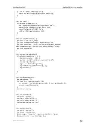 } else if (window.ActiveXObject) {
return new ActiveXObject("Microsoft.XMLHTTP");
}
}
function load() {
if(GBrowserIsCompatible()) {
map = new GMap2(document.getElementById("map"));
map.setCenter(new GLatLng(lat, lon), zoom);
map.setMapType(G_SATELLITE_MAP);
setInterval(cargaPrediccion, 3000);
}
}
function cargaPrediccion() {
peticion = inicializa_xhr();
peticion.onreadystatechange = muestraPrediccion;
peticion.open('GET', 'http://localhost/RUTA_HASTA_ARCHIVO/
previsionMeteorologica.php?nocache='+Math.random(), true);
peticion.send(null);
}
function muestraPrediccion() {
if(peticion.readyState == 4) {
if(peticion.status == 200) {
puntos = eval("("+peticion.responseText+")");
map.clearOverlays();
mgr = new GMarkerManager(map);
mgr.addMarkers(getMarcadores(), 3);
mgr.refresh();
}
}
}
function getMarcadores() {
var marcadores = [];
for (var i=0; i<puntos.length; ++i) {
var marcador = new GMarker(getPunto(i), { icon: getIcono(i) });
marcadores.push(marcador);
}
return marcadores;
}
function getPunto(i) {
var punto = puntos[i];
var lat = punto.latlon[0];
var lon = punto.latlon[1];
return new GLatLng(lat, lon);
}
function getIcono(i) {
var punto = puntos[i];
var icono = new GIcon();
icono.image = "imagenes/" + punto.prediccion + ".png";
icono.iconAnchor = new GPoint(16, 16);
Introducción a AJAX Capítulo 14. Ejercicios resueltos
www.librosweb.es 250
 