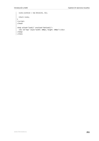 icono.iconSize = new GSize(32, 32);
return icono;
}
</script>
</head>
<body onload="load()" onunload="GUnload()">
<div id="map" style="width: 600px; height: 600px"></div>
</body>
</html>
Introducción a AJAX Capítulo 14. Ejercicios resueltos
www.librosweb.es 251
 