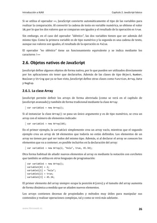 Si se utiliza el operador ==, JavaScript convierte automáticamente el tipo de las variables para
realizar la comparación. Al convertir la cadena de texto en variable numérica, se obtiene el valor
10, por lo que los dos valores que se comparan son iguales y el resultado de la operación es true.
Sin embargo, en el caso del operador "idéntico", las dos variables tienen que ser además del
mismo tipo. Como la primera variable es de tipo numérico y la segunda es una cadena de texto,
aunque sus valores son iguales, el resultado de la operación es false.
El operador "no idéntico" tiene un funcionamiento equivalente y se indica mediante los
caracteres !==
2.6. Objetos nativos de JavaScript
JavaScript define algunos objetos de forma nativa, por lo que pueden ser utilizados directamente
por los aplicaciones sin tener que declararlos. Además de las clases de tipo Object, Number,
Boolean y String que ya se han visto, JavaScript define otras clases como Function, Array, Date
y RegExp.
2.6.1. La clase Array
JavaScript permite definir los arrays de forma abreviada (como se verá en el capítulo de
JavaScript avanzado) y también de forma tradicional mediante la clase Array:
var variable1 = new Array();
Si al instanciar la clase Array() se pasa un único argumento y es de tipo numérico, se crea un
array con el número de elementos indicado:
var variable1 = new Array(10);
En el primer ejemplo, la variable1 simplemente crea un array vacío, mientras que el segundo
ejemplo crea un array de 10 elementos que todavía no están definidos. Los elementos de un
array no tienen por qué ser todos del mismo tipo. Además, si al declarar el array se conocen los
elementos que va a contener, es posible incluirlos en la declaración del array:
var variable1 = new Array(2, "hola", true, 45.34);
Otra forma habitual de añadir nuevos elementos al array es mediante la notación con corchetes
que también se utiliza en otros lenguajes de programación:
var variable1 = new Array();
variable1[0] = 2;
variable1[1] = "hola";
variable1[2] = true;
variable1[3] = 45.34;
El primer elemento del array siempre ocupa la posición 0 (cero) y el tamaño del array aumenta
de forma dinámica a medida que se añaden nuevos elementos.
Los arrays contienen decenas de propiedades y métodos muy útiles para manipular sus
contenidos y realizar operaciones complejas, tal y como se verá más adelante.
Introducción a AJAX Capítulo 2. JavaScript básico
www.librosweb.es 26
 