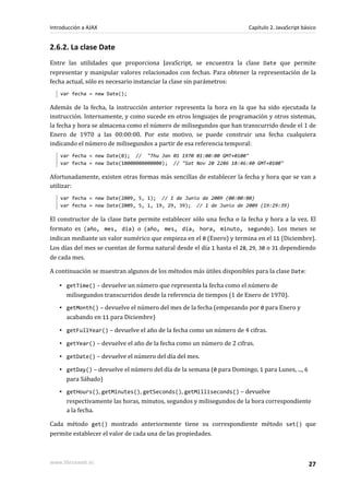 2.6.2. La clase Date
Entre las utilidades que proporciona JavaScript, se encuentra la clase Date que permite
representar y manipular valores relacionados con fechas. Para obtener la representación de la
fecha actual, sólo es necesario instanciar la clase sin parámetros:
var fecha = new Date();
Además de la fecha, la instrucción anterior representa la hora en la que ha sido ejecutada la
instrucción. Internamente, y como sucede en otros lenguajes de programación y otros sistemas,
la fecha y hora se almacena como el número de milisegundos que han transcurrido desde el 1 de
Enero de 1970 a las 00:00:00. Por este motivo, se puede construir una fecha cualquiera
indicando el número de milisegundos a partir de esa referencia temporal:
var fecha = new Date(0); // "Thu Jan 01 1970 01:00:00 GMT+0100"
var fecha = new Date(10000000000000); // "Sat Nov 20 2286 18:46:40 GMT+0100"
Afortunadamente, existen otras formas más sencillas de establecer la fecha y hora que se van a
utilizar:
var fecha = new Date(2009, 5, 1); // 1 de Junio de 2009 (00:00:00)
var fecha = new Date(2009, 5, 1, 19, 29, 39); // 1 de Junio de 2009 (19:29:39)
El constructor de la clase Date permite establecer sólo una fecha o la fecha y hora a la vez. El
formato es (año, mes, dia) o (año, mes, dia, hora, minuto, segundo). Los meses se
indican mediante un valor numérico que empieza en el 0 (Enero) y termina en el 11 (Diciembre).
Los días del mes se cuentan de forma natural desde el día 1 hasta el 28, 29, 30 o 31 dependiendo
de cada mes.
A continuación se muestran algunos de los métodos más útiles disponibles para la clase Date:
▪ getTime() – devuelve un número que representa la fecha como el número de
milisegundos transcurridos desde la referencia de tiempos (1 de Enero de 1970).
▪ getMonth() – devuelve el número del mes de la fecha (empezando por 0 para Enero y
acabando en 11 para Diciembre)
▪ getFullYear() – devuelve el año de la fecha como un número de 4 cifras.
▪ getYear() – devuelve el año de la fecha como un número de 2 cifras.
▪ getDate() – devuelve el número del día del mes.
▪ getDay() – devuelve el número del día de la semana (0 para Domingo, 1 para Lunes, ..., 6
para Sábado)
▪ getHours(), getMinutes(), getSeconds(), getMilliseconds() – devuelve
respectivamente las horas, minutos, segundos y milisegundos de la hora correspondiente
a la fecha.
Cada método get() mostrado anteriormente tiene su correspondiente método set() que
permite establecer el valor de cada una de las propiedades.
Introducción a AJAX Capítulo 2. JavaScript básico
www.librosweb.es 27
 