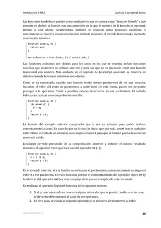 Las funciones también se pueden crear mediante lo que se conoce como "function literals" y que
consiste en definir la función con una expresión en la que el nombre de la función es opcional.
Debido a esta última característica, también se conocen como funciones anónimas. A
continuación se muestra una misma función definida mediante el método tradicional y mediante
una función anónima:
function suma(a, b) {
return a+b;
}
var miFuncion = function(a, b) { return a+b; }
Las funciones anónimas son ideales para los casos en los que se necesita definir funciones
sencillas que sólamente se utilizan una vez y para las que no es necesario crear una función
tradicional con nombre. Más adelante en el capítulo de JavaScript avanzado se muestra en
detalle el uso de funciones anónimas con objetos.
Como se ha comentado, cuando una función recibe menos parámetros de los que necesita,
inicializa el valor del resto de parámetros a undefined. De esta forma, puede ser necesario
proteger a la aplicación frente a posibles valores incorrectos en sus parámetros. El método
habitual es realizar una comprobación sencilla:
function suma(a, b) {
if(isNaN(b)) {
b = 0;
}
return a + b;
}
La función del ejemplo anterior comprueba que b sea un número para poder realizar
correctamente la suma. En caso de que no lo sea (es decir, que sea null, undefined o cualquier
valor válido distinto de un número) se le asigna el valor 0 para que la función pueda devolver un
resultado válido.
JavaScript permite prescindir de la comprobación anterior y obtener el mismo resultado
mediante el siguiente truco que hace uso del operador OR (||):
function suma(a, b) {
b = b || 0;
return a + b;
}
En el ejemplo anterior, si a la función no se le pasa el parámetro b, automáticamente se asigna el
valor 0 a ese parámetro. El truco funciona porque el comportamiento del operador lógico OR (y
también el del operador AND) es más complejo de lo que se ha explicado anteriormente.
En realidad, el operador lógico OR funciona de la siguiente manera:
1. Si el primer operando es true o cualquier otro valor que se puede transformar en true,
se devuelve directamente el valor de ese operando.
2. En otro caso, se evalúa el segundo operando y se devuelve directamente su valor.
Introducción a AJAX Capítulo 2. JavaScript básico
www.librosweb.es 29
 