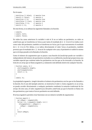 Por lo tanto:
alert(true || false); // muestra true
alert(3 || false); // muestra 3
alert(true || 5); // muestra true
alert(false || true); // muestra true
alert(false || 5); // muestra 5
alert(3 || 5); // muestra 3
De esta forma, si se utilizan las siguientes llamadas a la función:
suma(3);
suma(3, null);
suma(3, false);
En todos los casos anteriores la variable b vale 0. Si no se indica un parámetro, su valor es
undefined, que se transforma en false y por tanto el resultado de b || 0 es 0. Si se indica null
como valor del parámetro, también se transforma en false, por lo que nuevamente el resultado
de b || 0 es 0. Por último, si se indica directamente el valor false al parámetro, también
provoca que el resultado de b || 0 sea 0. En cualquier otro caso, el parámetro b valdrá lo mismo
que se la haya pasado en la llamada a la función.
Como el número de argumentos que se pasan a una función de JavaScript puede ser variable e
independiente del número de parámetros incluidos en su definición, JavaScript proporciona una
variable especial que contiene todos los parámetros con los que se ha invocado a la función. Se
trata de un array que se llama arguments y solamente está definido dentro de cualquier función.
function suma(a, b) {
alert(arguments.length);
alert(arguments[2]);
return a + b;
}
suma(3, 5);
La propiedad arguments.length devuelve el número de parámetros con los que se ha llamado a
la función. En el caso del ejemplo anterior, se mostraría el valor 2. Como arguments es un array,
se puede acceder directamente a cualquier parámetro mediante la notación tradicional de los
arrays. En este caso, el valor arguments[2] devuelve undefined, ya que la función se llama con
dos parámetros y por tanto el tercer parámetro no está definido.
El array arguments permite crear funciones con un número variable de argumentos:
function mayor() {
var elMayor = arguments[0];
for(var i=1; i<arguments.length; i++) {
if(arguments[i] > elMayor) {
elMayor = arguments[i];
}
}
return elMayor;
}
Introducción a AJAX Capítulo 2. JavaScript básico
www.librosweb.es 30
 