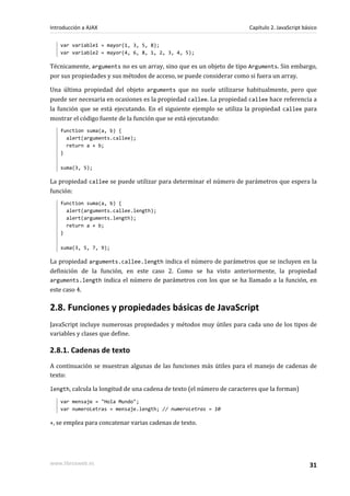 var variable1 = mayor(1, 3, 5, 8);
var variable2 = mayor(4, 6, 8, 1, 2, 3, 4, 5);
Técnicamente, arguments no es un array, sino que es un objeto de tipo Arguments. Sin embargo,
por sus propiedades y sus métodos de acceso, se puede considerar como si fuera un array.
Una última propiedad del objeto arguments que no suele utilizarse habitualmente, pero que
puede ser necesaria en ocasiones es la propiedad callee. La propiedad callee hace referencia a
la función que se está ejecutando. En el siguiente ejemplo se utiliza la propiedad callee para
mostrar el código fuente de la función que se está ejecutando:
function suma(a, b) {
alert(arguments.callee);
return a + b;
}
suma(3, 5);
La propiedad callee se puede utilizar para determinar el número de parámetros que espera la
función:
function suma(a, b) {
alert(arguments.callee.length);
alert(arguments.length);
return a + b;
}
suma(3, 5, 7, 9);
La propiedad arguments.callee.length indica el número de parámetros que se incluyen en la
definición de la función, en este caso 2. Como se ha visto anteriormente, la propiedad
arguments.length indica el número de parámetros con los que se ha llamado a la función, en
este caso 4.
2.8. Funciones y propiedades básicas de JavaScript
JavaScript incluye numerosas propiedades y métodos muy útiles para cada uno de los tipos de
variables y clases que define.
2.8.1. Cadenas de texto
A continuación se muestran algunas de las funciones más útiles para el manejo de cadenas de
texto:
length, calcula la longitud de una cadena de texto (el número de caracteres que la forman)
var mensaje = "Hola Mundo";
var numeroLetras = mensaje.length; // numeroLetras = 10
+, se emplea para concatenar varias cadenas de texto.
Introducción a AJAX Capítulo 2. JavaScript básico
www.librosweb.es 31
 
