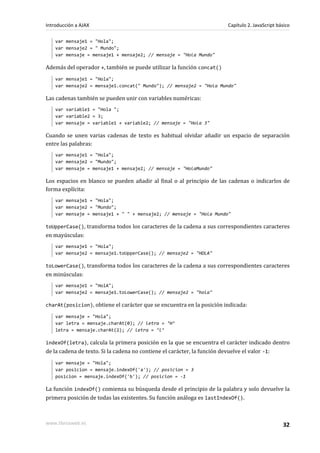 var mensaje1 = "Hola";
var mensaje2 = " Mundo";
var mensaje = mensaje1 + mensaje2; // mensaje = "Hola Mundo"
Además del operador +, también se puede utilizar la función concat()
var mensaje1 = "Hola";
var mensaje2 = mensaje1.concat(" Mundo"); // mensaje2 = "Hola Mundo"
Las cadenas también se pueden unir con variables numéricas:
var variable1 = "Hola ";
var variable2 = 3;
var mensaje = variable1 + variable2; // mensaje = "Hola 3"
Cuando se unen varias cadenas de texto es habitual olvidar añadir un espacio de separación
entre las palabras:
var mensaje1 = "Hola";
var mensaje2 = "Mundo";
var mensaje = mensaje1 + mensaje2; // mensaje = "HolaMundo"
Los espacios en blanco se pueden añadir al final o al principio de las cadenas o indicarlos de
forma explícita:
var mensaje1 = "Hola";
var mensaje2 = "Mundo";
var mensaje = mensaje1 + " " + mensaje2; // mensaje = "Hola Mundo"
toUpperCase(), transforma todos los caracteres de la cadena a sus correspondientes caracteres
en mayúsculas:
var mensaje1 = "Hola";
var mensaje2 = mensaje1.toUpperCase(); // mensaje2 = "HOLA"
toLowerCase(), transforma todos los caracteres de la cadena a sus correspondientes caracteres
en minúsculas:
var mensaje1 = "HolA";
var mensaje2 = mensaje1.toLowerCase(); // mensaje2 = "hola"
charAt(posicion), obtiene el carácter que se encuentra en la posición indicada:
var mensaje = "Hola";
var letra = mensaje.charAt(0); // letra = ‘H’
letra = mensaje.charAt(2); // letra = ‘l’
indexOf(letra), calcula la primera posición en la que se encuentra el carácter indicado dentro
de la cadena de texto. Si la cadena no contiene el carácter, la función devuelve el valor -1:
var mensaje = "Hola";
var posicion = mensaje.indexOf('a'); // posicion = 3
posicion = mensaje.indexOf('b'); // posicion = -1
La función indexOf() comienza su búsqueda desde el principio de la palabra y solo devuelve la
primera posición de todas las existentes. Su función análoga es lastIndexOf().
Introducción a AJAX Capítulo 2. JavaScript básico
www.librosweb.es 32
 