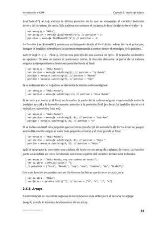 lastIndexOf(letra), calcula la última posición en la que se encuentra el carácter indicado
dentro de la cadena de texto. Si la cadena no contiene el carácter, la función devuelve el valor -1:
var mensaje = "Hola";
var posicion = mensaje.lastIndexOf(‘a’); // posicion = 3
posicion = mensaje.lastIndexOf(‘b’); // posicion = -1
La función lastIndexOf() comienza su búsqueda desde el final de la cadena hacia el principio,
aunque la posición devuelta es la correcta empezando a contar desde el principio de la palabra.
substring(inicio, final), extrae una porción de una cadena de texto. El segundo parámetro
es opcional. Si solo se indica el parámetro inicio, la función devuelve la parte de la cadena
original correspondiente desde esa posición hasta el final:
var mensaje = "Hola Mundo";
var porcion = mensaje.substring(2); // porcion = "la Mundo"
porcion = mensaje.substring(5); // porcion = "Mundo"
porcion = mensaje.substring(7); // porcion = "ndo"
Si se indica un inicio negativo, se devuelve la misma cadena original:
var mensaje = "Hola Mundo";
var porcion = mensaje.substring(-2); // porcion = "Hola Mundo"
Si se indica el inicio y el final, se devuelve la parte de la cadena original comprendida entre la
posición inicial y la inmediatamente anterior a la posición final (es decir, la posición inicio está
incluida y la posición final no):
var mensaje = "Hola Mundo";
var porcion = mensaje.substring(1, 8); // porcion = "ola Mun"
porcion = mensaje.substring(3, 4); // porcion = "a"
Si se indica un final más pequeño que un inicio, JavaScript los considera de forma inversa, ya que
automáticamente asigna el valor más pequeño al inicio y el más grande al final:
var mensaje = "Hola Mundo";
var porcion = mensaje.substring(5, 0); // porcion = "Hola "
porcion = mensaje.substring(0, 5); // porcion = "Hola "
split(separador), convierte una cadena de texto en un array de cadenas de texto. La función
parte una cadena de texto dividiendo sus trozos a partir del carácter delimitador indicado:
var mensaje = "Hola Mundo, soy una cadena de texto!";
var palabras = mensaje.split(" ");
// palabras = ["Hola", "Mundo,", "soy", "una", "cadena", "de", "texto!"];
Con esta función se pueden extraer fácilmente las letras que forman una palabra:
var palabra = "Hola";
var letras = palabra.split(""); // letras = ["H", "o", "l", "a"]
2.8.2. Arrays
A continuación se muestran algunas de las funciones más útiles para el manejo de arrays:
length, calcula el número de elementos de un array:
Introducción a AJAX Capítulo 2. JavaScript básico
www.librosweb.es 33
 