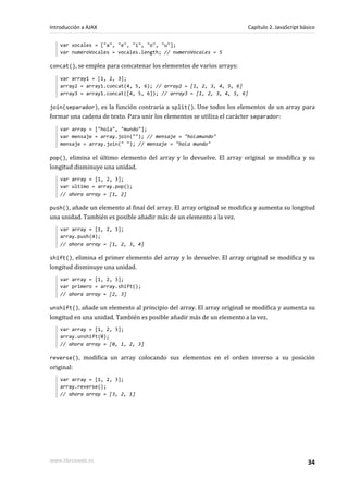 var vocales = ["a", "e", "i", "o", "u"];
var numeroVocales = vocales.length; // numeroVocales = 5
concat(), se emplea para concatenar los elementos de varios arrays:
var array1 = [1, 2, 3];
array2 = array1.concat(4, 5, 6); // array2 = [1, 2, 3, 4, 5, 6]
array3 = array1.concat([4, 5, 6]); // array3 = [1, 2, 3, 4, 5, 6]
join(separador), es la función contraria a split(). Une todos los elementos de un array para
formar una cadena de texto. Para unir los elementos se utiliza el carácter separador:
var array = ["hola", "mundo"];
var mensaje = array.join(""); // mensaje = "holamundo"
mensaje = array.join(" "); // mensaje = "hola mundo"
pop(), elimina el último elemento del array y lo devuelve. El array original se modifica y su
longitud disminuye una unidad.
var array = [1, 2, 3];
var ultimo = array.pop();
// ahora array = [1, 2]
push(), añade un elemento al final del array. El array original se modifica y aumenta su longitud
una unidad. También es posible añadir más de un elemento a la vez.
var array = [1, 2, 3];
array.push(4);
// ahora array = [1, 2, 3, 4]
shift(), elimina el primer elemento del array y lo devuelve. El array original se modifica y su
longitud disminuye una unidad.
var array = [1, 2, 3];
var primero = array.shift();
// ahora array = [2, 3]
unshift(), añade un elemento al principio del array. El array original se modifica y aumenta su
longitud en una unidad. También es posible añadir más de un elemento a la vez.
var array = [1, 2, 3];
array.unshift(0);
// ahora array = [0, 1, 2, 3]
reverse(), modifica un array colocando sus elementos en el orden inverso a su posición
original:
var array = [1, 2, 3];
array.reverse();
// ahora array = [3, 2, 1]
Introducción a AJAX Capítulo 2. JavaScript básico
www.librosweb.es 34
 