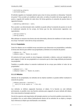 alert(elArray.primero);
alert(elArray[0]);
El método seguido en el ejemplo anterior para crear el array asociativo se denomina "notación
de puntos". Para acceder y/o establecer cada valor, se indica el nombre del array seguido de un
punto y seguido del nombre de cada clave. De forma genérica, la notación de puntos tiene el
siguiente formato:
nombreArray.nombreClave = valor;
Para acceder a un determinado valor, también se puede utilizar la notación de puntos en vez de
la tradicional notación de los arrays, de forma que las dos instrucciones siguientes son
equivalentes:
elArray['primero'];
elArray.primero;
Más adelante se muestra otra forma aún más abreviada y directa de establecer el valor tanto de
los arrays "normales" como de los arrays asociativos.
3.1.1.1. Propiedades
Como los objetos son en realidad arrays asociativos que almacenan sus propiedades y métodos,
la forma más directa para definir esas propiedades y métodos es la notación de puntos:
elObjeto.id = "10";
elObjeto.nombre = "Objeto de prueba";
Al contrario de lo que sucede en otros lenguajes orientados a objetos, como por ejemplo Java,
para asignar el valor de una propiedad no es necesario que la clase tenga definida previamente
esa propiedad.
También es posible utilizar la notación tradicional de los arrays para definir el valor de las
propiedades:
elObjeto['id'] = "10";
elObjeto['nombre'] = "Objeto de prueba";
3.1.1.2. Métodos
Además de las propiedades, los métodos de los objetos también se pueden definir mediante la
notación de puntos:
elObjeto.muestraId = function() {
alert("El ID del objeto es " + this.id);
}
Los métodos se definen asignando funciones al objeto. Si la función no está definida
previamente, es posible crear una función anónima para asignarla al nuevo método del objeto,
tal y como muestra el ejemplo anterior.
Uno de los aspectos más importantes del ejemplo anterior es el uso de la palabra reservada this.
La palabra this se suele utilizar habitualmente dentro de los métodos de un objeto y siempre
hace referencia al objeto que está llamado a ese método.
Introducción a AJAX Capítulo 3. JavaScript avanzado
www.librosweb.es 36
 