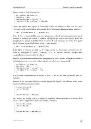 De esta forma, en el ejemplo anterior:
var elObjeto = new Object();
elObjeto.id = "10";
elObjeto.muestraId = function() {
alert("El ID del objeto es " + this.id);
}
Dentro del método, this apunta al objeto que llama a ese método. En este caso, this hace
referencia a elObjeto. Por tanto, la instrucción del método muestraId es equivalente a indicar:
alert("El ID del objeto es " + elObjeto.id);
El uso de this es imprescindible para crear aplicaciones reales. El motivo es que nunca se puede
suponer el nombre que tendrá la variable (el objeto) que incluye ese método. Como los
programadores pueden elegir libremente el nombre de cada objeto, no hay forma de asegurar
que la siguiente instrucción funcione siempre correctamente:
alert("El ID del objeto es " + elObjeto.id);
Si el objeto se llamara otroObjeto, el código anterior no funcionaría correctamente. Sin
embargo, utilizando la palabra reservada this, el método funciona siempre bien
independientemente del nombre del objeto.
Además, la palabra this se debe utilizar siempre que se quiera acceder a una propiedad de un
objeto, ya que en otro caso, no se está accediendo correctamente a la propiedad:
var elObjeto = new Object();
elObjeto.id = "10";
elObjeto.muestraId = function() {
alert("El ID del objeto es "+ id);
}
Si se ejecuta el ejemplo anterior, se muestra el error "id is not defined" (la variable id no está
definida).
Además de las funciones anónimas, también es posible asignar a los métodos de un objeto
funciones definidas con anterioridad:
function obtieneId() {
return this.id;
}
elObjeto.obtieneId = obtieneId;
Para asignar una función externa al método de un objeto, sólo se debe indicar el nombre de la
función externa sin paréntesis. Si se utilizaran los paréntesis:
function obtieneId() {
return this.id;
}
elObjeto.obtieneId = obtieneId();
Introducción a AJAX Capítulo 3. JavaScript avanzado
www.librosweb.es 37
 