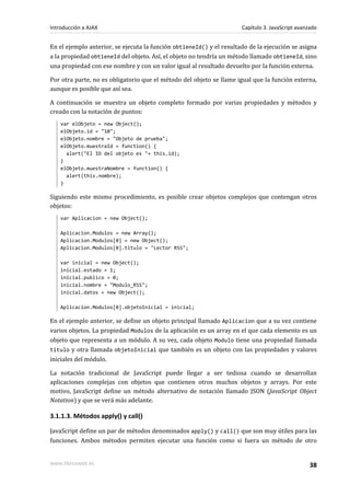 En el ejemplo anterior, se ejecuta la función obtieneId() y el resultado de la ejecución se asigna
a la propiedad obtieneId del objeto. Así, el objeto no tendría un método llamado obtieneId, sino
una propiedad con ese nombre y con un valor igual al resultado devuelto por la función externa.
Por otra parte, no es obligatorio que el método del objeto se llame igual que la función externa,
aunque es posible que así sea.
A continuación se muestra un objeto completo formado por varias propiedades y métodos y
creado con la notación de puntos:
var elObjeto = new Object();
elObjeto.id = "10";
elObjeto.nombre = "Objeto de prueba";
elObjeto.muestraId = function() {
alert("El ID del objeto es "+ this.id);
}
elObjeto.muestraNombre = function() {
alert(this.nombre);
}
Siguiendo este mismo procedimiento, es posible crear objetos complejos que contengan otros
objetos:
var Aplicacion = new Object();
Aplicacion.Modulos = new Array();
Aplicacion.Modulos[0] = new Object();
Aplicacion.Modulos[0].titulo = "Lector RSS";
var inicial = new Object();
inicial.estado = 1;
inicial.publico = 0;
inicial.nombre = "Modulo_RSS";
inicial.datos = new Object();
Aplicacion.Modulos[0].objetoInicial = inicial;
En el ejemplo anterior, se define un objeto principal llamado Aplicacion que a su vez contiene
varios objetos. La propiedad Modulos de la aplicación es un array en el que cada elemento es un
objeto que representa a un módulo. A su vez, cada objeto Modulo tiene una propiedad llamada
titulo y otra llamada objetoInicial que también es un objeto con las propiedades y valores
iniciales del módulo.
La notación tradicional de JavaScript puede llegar a ser tediosa cuando se desarrollan
aplicaciones complejas con objetos que contienen otros muchos objetos y arrays. Por este
motivo, JavaScript define un método alternativo de notación llamado JSON (JavaScript Object
Notation) y que se verá más adelante.
3.1.1.3. Métodos apply() y call()
JavaScript define un par de métodos denominados apply() y call() que son muy útiles para las
funciones. Ambos métodos permiten ejecutar una función como si fuera un método de otro
Introducción a AJAX Capítulo 3. JavaScript avanzado
www.librosweb.es 38
 