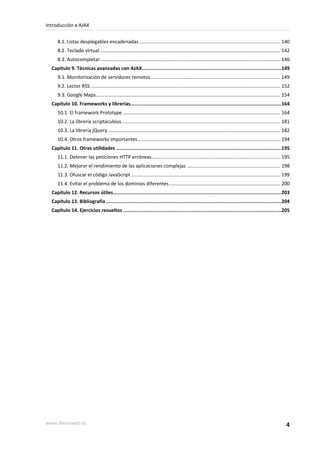 8.1. Listas desplegables encadenadas ........................................................................................................ 140
8.2. Teclado virtual ..................................................................................................................................... 142
8.3. Autocompletar..................................................................................................................................... 146
Capítulo 9. Técnicas avanzadas con AJAX.................................................................................................149
9.1. Monitorización de servidores remotos................................................................................................ 149
9.2. Lector RSS ............................................................................................................................................ 152
9.3. Google Maps........................................................................................................................................ 154
Capítulo 10. Frameworks y librerías.........................................................................................................164
10.1. El framework Prototype .................................................................................................................... 164
10.2. La librería scriptaculous..................................................................................................................... 181
10.3. La librería jQuery ............................................................................................................................... 182
10.4. Otros frameworks importantes ......................................................................................................... 194
Capítulo 11. Otras utilidades ...................................................................................................................195
11.1. Detener las peticiones HTTP erróneas............................................................................................... 195
11.2. Mejorar el rendimiento de las aplicaciones complejas ..................................................................... 198
11.3. Ofuscar el código JavaScript .............................................................................................................. 199
11.4. Evitar el problema de los dominios diferentes.................................................................................. 200
Capítulo 12. Recursos útiles.....................................................................................................................203
Capítulo 13. Bibliografía ..........................................................................................................................204
Capítulo 14. Ejercicios resueltos ..............................................................................................................205
Introducción a AJAX
www.librosweb.es 4
 