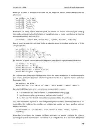 Como ya se sabe, la notación tradicional de los arrays es tediosa cuando existen muchos
elementos:
var modulos = new Array();
modulos[0] = "Lector RSS";
modulos[1] = "Gestor email";
modulos[2] = "Agenda";
modulos[3] = "Buscador";
modulos[4] = "Enlaces";
Para crear un array normal mediante JSON, se indican sus valores separados por comas y
encerrados entre corchetes. Por lo tanto, el ejemplo anterior se puede reescribir de la siguiente
manera utilizando la notación JSON:
var modulos = ["Lector RSS", "Gestor email", "Agenda", "Buscador", "Enlaces"];
Por su parte, la notación tradicional de los arrays asociativos es igual de tediosa que la de los
arrays normales:
var modulos = new Array();
modulos.titulos = new Array();
modulos.titulos['rss'] = "Lector RSS";
modulos.titulos['email'] = "Gestor de email";
modulos.titulos['agenda'] = "Agenda";
En este caso, se puede utilizar la notación de puntos para abreviar ligeramente su definición:
var modulos = new Array();
modulos.titulos = new Array();
modulos.titulos.rss = "Lector RSS";
modulos.titulos.email = "Gestor de email";
modulos.titulos.agenda = "Agenda";
En cualquier caso, la notación JSON permite definir los arrays asociativos de una forma mucho
más concisa. De hecho, el ejemplo anterior se puede reescribir de la siguiente manera utilizando
la notación JSON:
var modulos = new Array();
modulos.titulos = {rss: "Lector RSS", email: "Gestor de email", agenda: "Agenda"};
La notación JSON para los arrays asociativos se compone de tres partes:
1. Los contenidos del array asociativo se encierran entre llaves ({ y })
2. Los elementos del array se separan mediante una coma (,)
3. La clave y el valor de cada elemento se separan mediante dos puntos (:)
Si la clave no contiene espacios en blanco, es posible prescindir de las comillas que encierran sus
contenidos. Sin embargo, las comillas son obligatorias cuando las claves pueden contener
espacios en blanco:
var titulosModulos = {"Lector RSS": "rss", "Gestor de email": "email", "Agenda":
"agenda"};
Como JavaScript ignora los espacios en blanco sobrantes, es posible reordenar las claves y
valores para que se muestren más claramente en el código fuente de la aplicación. El ejemplo
Introducción a AJAX Capítulo 3. JavaScript avanzado
www.librosweb.es 40
 