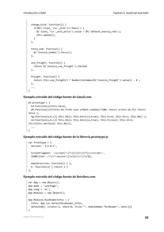 change_kind: function(i) {
if($F('lines_'+i+'_kind')=='Hours') {
$('lines_'+i+'_unit_price').value = $F('default_hourly_rate');
this.update();
}
},
focus_num: function() {
$('invoice_number').focus();
},
use_freight: function() {
return $('invoice_use_freight').checked
},
freight: function() {
return this.use_freight() ? Number(noCommas($('invoice_freight').value)) : 0 ;
},
...
}
Ejemplo extraído del código fuente de Gmail.com
pf.prototype = {
Ed:function(a){this.hm=a},
dh:function(){if(this.eb.Th>0) {var a=Math.random()*100; return a<this.eb.Th} return
false },
Sg:function(a,b,c){ this.Vd=2; this.kb=Ic(a,true); this.Pc=b; this.Vl=c; this.Be() },
ne:function(a,b,c){ this.Vd=2; this.kb=Ic(a,true); this.Pc=null; this.Vl=b;
if(c){this.vm=false} this.Be()},
...
}
Ejemplo extraído del código fuente de la librería prototype.js
var Prototype = {
Version: '1.6.0.2',
ScriptFragment: '<script[^>]*>([Ss]*?)</script>',
JSONFilter: /^/*-secure-([sS]*)*/s*$/,
emptyFunction: function() { },
K: function(x) { return x }
};
Ejemplo extraído del código fuente de Netvibes.com
var App = new Object();
App.mode = 'userPage';
App.lang = 'es';
App.Modules = new Object();
App.Modules.RssReaderInfos = {
infos: App.Loc.defaultRssReader_infos,
defaultObj: {status:1, share:0, title:"", moduleName:"RssReader", data:{}}
}
Introducción a AJAX Capítulo 3. JavaScript avanzado
www.librosweb.es 42
 