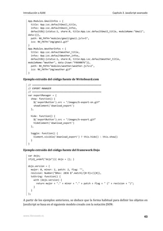 App.Modules.GmailInfos = {
title: App.Loc.defaultGmail_title,
infos: App.Loc.defaultGmail_infos,
defaultObj:{status:1, share:0, title:App.Loc.defaultGmail_title, moduleName:"Gmail",
data:{}},
path: NV_PATH+"modules/gmail/gmail.js?v=5",
ico: NV_PATH+"img/gmail.gif"
}
App.Modules.WeatherInfos = {
title: App.Loc.defaultWeather_title,
infos: App.Loc.defaultWeather_infos,
defaultObj:{status:1, share:0, title:App.Loc.defaultWeather_title,
moduleName:"Weather", data:{town:"FRXX0076"}},
path: NV_PATH+"modules/weather/weather.js?v=2",
ico: NV_PATH+"img/weather.gif"
}
Ejemplo extraído del código fuente de Writeboard.com
// ===================================================
// EXPORT MANAGER
// ===================================================
var exportManager = {
show: function() {
$('exportButton').src = "/images/b-export-on.gif"
showElement('download_export')
},
hide: function() {
$('exportButton').src = "/images/b-export.gif"
hideElement('download_export')
},
toggle: function() {
Element.visible('download_export') ? this.hide() : this.show()
}
}
Ejemplo extraído del código fuente del framework Dojo
var dojo;
if(dj_undef("dojo")){ dojo = {}; }
dojo.version = {
major: 0, minor: 2, patch: 2, flag: "",
revision: Number("$Rev: 2836 $".match(/[0-9]+/)[0]),
toString: function() {
with (dojo.version) {
return major + "." + minor + "." + patch + flag + " (" + revision + ")";
}
}
};
A partir de los ejemplos anteriores, se deduce que la forma habitual para definir los objetos en
JavaScript se basa en el siguiente modelo creado con la notación JSON:
Introducción a AJAX Capítulo 3. JavaScript avanzado
www.librosweb.es 43
 