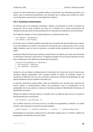 A pesar de estas limitaciones, es posible utilizar en JavaScript unos elementos parecidos a las
clases y que se denominan pseudoclases. Los conceptos que se utilizan para simular las clases
son las funciones constructoras y el prototype de los objetos.
3.2.1. Funciones constructoras
Al contrario que en los lenguajes orientados a objetos, en JavaScript no existe el concepto de
constructor. Por lo tanto, al definir una clase no se incluyen uno o varios constructores. En
realidad, JavaScript emula el funcionamiento de los constructores mediante el uso de funciones.
En el siguiente ejemplo, se crea un objeto genérico y un objeto de tipo array:
var elObjeto = new Object();
var elArray = new Array(5);
En los dos casos, se utiliza la palabra reservada new y el nombre del tipo de objeto que se quiere
crear. En realidad, ese nombre es el nombre de una función que se ejecuta para crear el nuevo
objeto. Además, como se trata de funciones, es posible incluir parámetros en la creación del
objeto.
JavaScript utiliza funciones para simular los constructores de objetos, por lo que estas funciones
se denominan "funciones constructoras". El siguiente ejemplo crea una función llamada Factura
que se utiliza para crear objetos que representan una factura.
function Factura(idFactura, idCliente) {
this.idFactura = idFactura;
this.idCliente = idCliente;
}
Cuando se crea un objeto es habitual pasar al constructor de la clase una serie de valores para
inicializar algunas propiedades. Este concepto también se utiliza en JavaSript, aunque su
realización es diferente. En este caso, la función constructora inicializa las propiedades de cada
objeto mediante el uso de la palabra reservada this.
La función constructora puede definir todos los parámetros que necesita para construir los
nuevos objetos y posteriormente utilizar esos parámetros para la inicialización de las
propiedades. En el caso anterior, la factura se inicializa mediante el identificador de factura y el
identificador de cliente.
Después de definir la función anterior, es posible crear un objeto de tipo Factura y simular el
funcionamiento de un constructor:
var laFactura = new Factura(3, 7);
Así, el objeto laFactura es de tipo Factura, con todas sus propiedades y métodos y se puede
acceder a ellos utilizando la notación de puntos habitual:
alert("cliente = " + laFactura.idCliente + ", factura = " + laFactura.idFactura);
Normalmente, las funciones constructoras no devuelven ningún valor y se limitan a definir las
propiedades y los métodos del nuevo objeto.
Introducción a AJAX Capítulo 3. JavaScript avanzado
www.librosweb.es 45
 