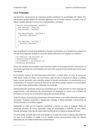 3.2.2. Prototype
Las funciones constructoras no solamente pueden establecer las propiedades del objeto, sino
que también pueden definir sus métodos. Siguiendo con el ejemplo anterior, se puede crear un
objeto completo llamado Factura con sus propiedades y métodos:
function Factura(idFactura, idCliente) {
this.idFactura = idFactura;
this.idCliente = idCliente;
this.muestraCliente = function() {
alert(this.idCliente);
}
this.muestraId = function() {
alert(this.idFactura);
}
}
Una vez definida la pseudoclase mediante la función constructora, ya es posible crear objetos de
ese tipo. En el siguiente ejemplo se crean dos objetos diferentes y se emplean sus métodos:
var laFactura = new Factura(3, 7);
laFactura.muestraCliente();
var otraFactura = new Factura(5, 4);
otraFactura.muestraId();
Incluir los métodos de los objetos como funciones dentro de la propia función constructora, es
una técnica que funciona correctamente pero que tiene un gran inconveniente que la hace poco
aconsejable.
En el ejemplo anterior, las funciones muestraCliente() y muestraId() se crean de nuevo por
cada objeto creado. En efecto, con esta técnica, cada vez que se instancia un objeto, se definen
tantas nuevas funciones como métodos incluya la función constructora. La penalización en el
rendimiento y el consumo excesivo de recursos de esta técnica puede suponer un inconveniente
en las aplicaciones profesionales realizadas con JavaScript.
Afortunadamente, JavaScript incluye una propiedad que no está presente en otros lenguajes de
programación y que soluciona este inconveniente. La propiedad se conoce con el nombre de
prototype y es una de las características más poderosas de JavaScript.
Todos los objetos de JavaScript incluyen una referencia interna a otro objeto llamado prototype o
"prototipo". Cualquier propiedad o método que contenga el objeto prototipo, está presente de
forma automática en el objeto original.
Realizando un símil con los lenguajes orientados a objetos, es como si cualquier objeto de
JavaScript heredara de forma automática todas las propiedades y métodos de otro objeto
llamado prototype. Cada tipo de objeto diferente hereda de un objeto prototype diferente.
En cierto modo, se puede decir que el prototype es el molde con el que se fabrica cada objeto de
ese tipo. Si se modifica el molde o se le añaden nuevas características, todos los objetos
fabricados con ese molde tendrán esas características.
Introducción a AJAX Capítulo 3. JavaScript avanzado
www.librosweb.es 46
 