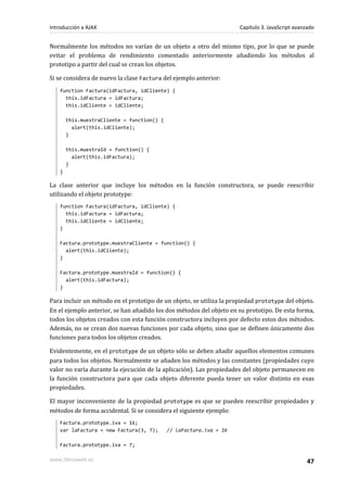 Normalmente los métodos no varían de un objeto a otro del mismo tipo, por lo que se puede
evitar el problema de rendimiento comentado anteriormente añadiendo los métodos al
prototipo a partir del cual se crean los objetos.
Si se considera de nuevo la clase Factura del ejemplo anterior:
function Factura(idFactura, idCliente) {
this.idFactura = idFactura;
this.idCliente = idCliente;
this.muestraCliente = function() {
alert(this.idCliente);
}
this.muestraId = function() {
alert(this.idFactura);
}
}
La clase anterior que incluye los métodos en la función constructora, se puede reescribir
utilizando el objeto prototype:
function Factura(idFactura, idCliente) {
this.idFactura = idFactura;
this.idCliente = idCliente;
}
Factura.prototype.muestraCliente = function() {
alert(this.idCliente);
}
Factura.prototype.muestraId = function() {
alert(this.idFactura);
}
Para incluir un método en el prototipo de un objeto, se utiliza la propiedad prototype del objeto.
En el ejemplo anterior, se han añadido los dos métodos del objeto en su prototipo. De esta forma,
todos los objetos creados con esta función constructora incluyen por defecto estos dos métodos.
Además, no se crean dos nuevas funciones por cada objeto, sino que se definen únicamente dos
funciones para todos los objetos creados.
Evidentemente, en el prototype de un objeto sólo se deben añadir aquellos elementos comunes
para todos los objetos. Normalmente se añaden los métodos y las constantes (propiedades cuyo
valor no varía durante la ejecución de la aplicación). Las propiedades del objeto permanecen en
la función constructora para que cada objeto diferente pueda tener un valor distinto en esas
propiedades.
El mayor inconveniente de la propiedad prototype es que se pueden reescribir propiedades y
métodos de forma accidental. Si se considera el siguiente ejemplo:
Factura.prototype.iva = 16;
var laFactura = new Factura(3, 7); // laFactura.iva = 16
Factura.prototype.iva = 7;
Introducción a AJAX Capítulo 3. JavaScript avanzado
www.librosweb.es 47
 