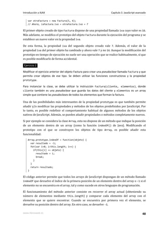 var otraFactura = new Factura(5, 4);
// Ahora, laFactura.iva = otraFactura.iva = 7
El primer objeto creado de tipo Factura dispone de una propiedad llamada iva cuyo valor es 16.
Más adelante, se modifica el prototipo del objeto Factura durante la ejecución del programa y se
establece un nuevo valor en la propiedad iva.
De esta forma, la propiedad iva del segundo objeto creado vale 7. Además, el valor de la
propiedad iva del primer objeto ha cambiado y ahora vale 7 y no 16. Aunque la modificación del
prototipo en tiempo de ejecución no suele ser una operación que se realice habitualmente, sí que
es posible modificarlo de forma accidental.
Ejercicio 2
Modificar el ejercicio anterior del objeto Factura para crear una pseudoclase llamada Factura y que
permita crear objetos de ese tipo. Se deben utilizar las funciones constructoras y la propiedad
prototype.
Para instanciar la clase, se debe utilizar la instrucción Factura(cliente, elementos), donde
cliente también es una pseudoclase que guarda los datos del cliente y elementos es un array
simple que contiene las pseudoclases de todos los elementos que forman la factura.
Una de las posibilidades más interesantes de la propiedad prototype es que también permite
añadir y/o modificar las propiedades y métodos de los objetos predefinidos por JavaScript. Por
lo tanto, es posible redefinir el comportamiento habitual de algunos métodos de los objetos
nativos de JavaScript. Además, se pueden añadir propiedades o métodos completamente nuevos.
Si por ejemplo se considera la clase Array, esta no dispone de un método que indique la posición
de un elemento dentro de un array (como la función indexOf() de Java). Modificando el
prototipo con el que se construyen los objetos de tipo Array, es posible añadir esta
funcionalidad:
Array.prototype.indexOf = function(objeto) {
var resultado = -1;
for(var i=0; i<this.length; i++) {
if(this[i] == objeto) {
resultado = i;
break;
}
}
return resultado;
}
El código anterior permite que todos los arrays de JavaScript dispongan de un método llamado
indexOf que devuelve el índice de la primera posición de un elemento dentro del array o -1 si el
elemento no se encuentra en el array, tal y como sucede en otros lenguajes de programación.
El funcionamiento del método anterior consiste en recorrer el array actual (obteniendo su
número de elementos mediante this.length) y comparar cada elemento del array con el
elemento que se quiere encontrar. Cuando se encuentra por primera vez el elemento, se
devuelve su posición dentro del array. En otro caso, se devuelve -1.
Introducción a AJAX Capítulo 3. JavaScript avanzado
www.librosweb.es 48
 