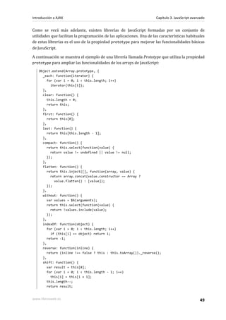 Como se verá más adelante, existen librerías de JavaScript formadas por un conjunto de
utilidades que facilitan la programación de las aplicaciones. Una de las características habituales
de estas librerías es el uso de la propiedad prototype para mejorar las funcionalidades básicas
de JavaScript.
A continuación se muestra el ejemplo de una librería llamada Prototype que utiliza la propiedad
prototype para ampliar las funcionalidades de los arrays de JavaScript:
Object.extend(Array.prototype, {
_each: function(iterator) {
for (var i = 0; i < this.length; i++)
iterator(this[i]);
},
clear: function() {
this.length = 0;
return this;
},
first: function() {
return this[0];
},
last: function() {
return this[this.length - 1];
},
compact: function() {
return this.select(function(value) {
return value != undefined || value != null;
});
},
flatten: function() {
return this.inject([], function(array, value) {
return array.concat(value.constructor == Array ?
value.flatten() : [value]);
});
},
without: function() {
var values = $A(arguments);
return this.select(function(value) {
return !values.include(value);
});
},
indexOf: function(object) {
for (var i = 0; i < this.length; i++)
if (this[i] == object) return i;
return -1;
},
reverse: function(inline) {
return (inline !== false ? this : this.toArray())._reverse();
},
shift: function() {
var result = this[0];
for (var i = 0; i < this.length - 1; i++)
this[i] = this[i + 1];
this.length--;
return result;
Introducción a AJAX Capítulo 3. JavaScript avanzado
www.librosweb.es 49
 