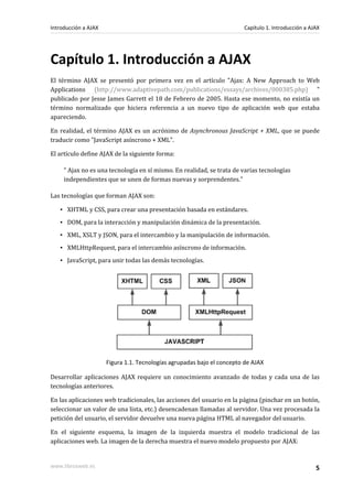 Capítulo 1. Introducción a AJAX
El término AJAX se presentó por primera vez en el artículo "Ajax: A New Approach to Web
Applications (http://www.adaptivepath.com/publications/essays/archives/000385.php) "
publicado por Jesse James Garrett el 18 de Febrero de 2005. Hasta ese momento, no existía un
término normalizado que hiciera referencia a un nuevo tipo de aplicación web que estaba
apareciendo.
En realidad, el término AJAX es un acrónimo de Asynchronous JavaScript + XML, que se puede
traducir como "JavaScript asíncrono + XML".
El artículo define AJAX de la siguiente forma:
“ Ajax no es una tecnología en sí mismo. En realidad, se trata de varias tecnologías
independientes que se unen de formas nuevas y sorprendentes.”
Las tecnologías que forman AJAX son:
▪ XHTML y CSS, para crear una presentación basada en estándares.
▪ DOM, para la interacción y manipulación dinámica de la presentación.
▪ XML, XSLT y JSON, para el intercambio y la manipulación de información.
▪ XMLHttpRequest, para el intercambio asíncrono de información.
▪ JavaScript, para unir todas las demás tecnologías.
Figura 1.1. Tecnologías agrupadas bajo el concepto de AJAX
Desarrollar aplicaciones AJAX requiere un conocimiento avanzado de todas y cada una de las
tecnologías anteriores.
En las aplicaciones web tradicionales, las acciones del usuario en la página (pinchar en un botón,
seleccionar un valor de una lista, etc.) desencadenan llamadas al servidor. Una vez procesada la
petición del usuario, el servidor devuelve una nueva página HTML al navegador del usuario.
En el siguiente esquema, la imagen de la izquierda muestra el modelo tradicional de las
aplicaciones web. La imagen de la derecha muestra el nuevo modelo propuesto por AJAX:
Introducción a AJAX Capítulo 1. Introducción a AJAX
www.librosweb.es 5
 