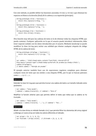 Con este método, es posible definir las funciones asociadas rtrim() y ltrim() que eliminan los
espacios en blanco a la derecha (final) de la cadena y a su izquierda (principio).
String.prototype.rtrim = function() {
return this.replace(/s*$/g, '');
}
String.prototype.ltrim = function() {
return this.replace(/^s*/g, '');
}
String.prototype.trim = function() {
return this.ltrim().rtrim();
}
Otra función muy útil para las cadenas de texto es la de eliminar todas las etiquetas HTML que
pueda contener. Cualquier aplicación en la que el usuario pueda introducir información, debe
tener especial cuidado con los datos introducidos por el usuario. Mediante JavaScript se puede
modificar la clase String para incluir una utilidad que elimine cualquier etiqueta de código
HTML de la cadena de texto:
String.prototype.stripTags = function() {
return this.replace(/</?[^>]+>/gi, '');
}
var cadena = '<html><head><meta content="text/html; charset=UTF-8"
http-equiv="content-type"></head><body><p>Parrafo de prueba</p></body></html>';
cadena.stripTags();
// Ahora cadena = "Parrafo de prueba"
El ejemplo anterior también hace uso de expresiones regulares complejas para eliminar
cualquier trozo de texto que sea similar a una etiqueta HTML, por lo que se buscan patrones
como <...> y </...>.
Ejercicio 4
Extender la clase String para que permita truncar una cadena de texto a un tamaño indicado como
parámetro:
var cadena = "hola mundo";
cadena2 = cadena.truncar(6); // cadena2 = "hola m"
Modificar la función anterior para que permita definir el texto que indica que la cadena se ha
truncado:
var cadena = "hola mundo";
cadena2 = cadena.truncar(6, '...'); // cadena2 = "hol..."
Ejercicio 5
Añadir a la clase Array un método llamado sin() que permita filtrar los elementos del array original
y obtenga un nuevo array con todos los valores diferentes al indicado:
var array1 = [1, 2, 3, 4, 5];
var filtrado = array1.sin(4); // filtrado = [1, 2, 3, 5]
Introducción a AJAX Capítulo 3. JavaScript avanzado
www.librosweb.es 51
 