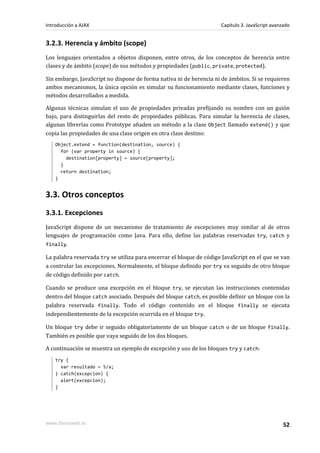 3.2.3. Herencia y ámbito (scope)
Los lenguajes orientados a objetos disponen, entre otros, de los conceptos de herencia entre
clases y de ámbito (scope) de sus métodos y propiedades (public, private, protected).
Sin embargo, JavaScript no dispone de forma nativa ni de herencia ni de ámbitos. Si se requieren
ambos mecanismos, la única opción es simular su funcionamiento mediante clases, funciones y
métodos desarrollados a medida.
Algunas técnicas simulan el uso de propiedades privadas prefijando su nombre con un guión
bajo, para distinguirlas del resto de propiedades públicas. Para simular la herencia de clases,
algunas librerías como Prototype añaden un método a la clase Object llamado extend() y que
copia las propiedades de una clase origen en otra clase destino:
Object.extend = function(destination, source) {
for (var property in source) {
destination[property] = source[property];
}
return destination;
}
3.3. Otros conceptos
3.3.1. Excepciones
JavaScript dispone de un mecanismo de tratamiento de excepciones muy similar al de otros
lenguajes de programación como Java. Para ello, define las palabras reservadas try, catch y
finally.
La palabra reservada try se utiliza para encerrar el bloque de código JavaScript en el que se van
a controlar las excepciones. Normalmente, el bloque definido por try va seguido de otro bloque
de código definido por catch.
Cuando se produce una excepción en el bloque try, se ejecutan las instrucciones contenidas
dentro del bloque catch asociado. Después del bloque catch, es posible definir un bloque con la
palabra reservada finally. Todo el código contenido en el bloque finally se ejecuta
independientemente de la excepción ocurrida en el bloque try.
Un bloque try debe ir seguido obligatoriamente de un bloque catch o de un bloque finally.
También es posible que vaya seguido de los dos bloques.
A continuación se muestra un ejemplo de excepción y uso de los bloques try y catch:
try {
var resultado = 5/a;
} catch(excepcion) {
alert(excepcion);
}
Introducción a AJAX Capítulo 3. JavaScript avanzado
www.librosweb.es 52
 