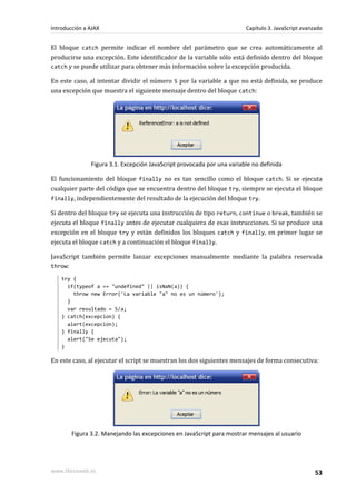 El bloque catch permite indicar el nombre del parámetro que se crea automáticamente al
producirse una excepción. Este identificador de la variable sólo está definido dentro del bloque
catch y se puede utilizar para obtener más información sobre la excepción producida.
En este caso, al intentar dividir el número 5 por la variable a que no está definida, se produce
una excepción que muestra el siguiente mensaje dentro del bloque catch:
Figura 3.1. Excepción JavaScript provocada por una variable no definida
El funcionamiento del bloque finally no es tan sencillo como el bloque catch. Si se ejecuta
cualquier parte del código que se encuentra dentro del bloque try, siempre se ejecuta el bloque
finally, independientemente del resultado de la ejecución del bloque try.
Si dentro del bloque try se ejecuta una instrucción de tipo return, continue o break, también se
ejecuta el bloque finally antes de ejecutar cualquiera de esas instrucciones. Si se produce una
excepción en el bloque try y están definidos los bloques catch y finally, en primer lugar se
ejecuta el bloque catch y a continuación el bloque finally.
JavaScript también permite lanzar excepciones manualmente mediante la palabra reservada
throw:
try {
if(typeof a == "undefined" || isNaN(a)) {
throw new Error('La variable "a" no es un número');
}
var resultado = 5/a;
} catch(excepcion) {
alert(excepcion);
} finally {
alert("Se ejecuta");
}
En este caso, al ejecutar el script se muestran los dos siguientes mensajes de forma consecutiva:
Figura 3.2. Manejando las excepciones en JavaScript para mostrar mensajes al usuario
Introducción a AJAX Capítulo 3. JavaScript avanzado
www.librosweb.es 53
 