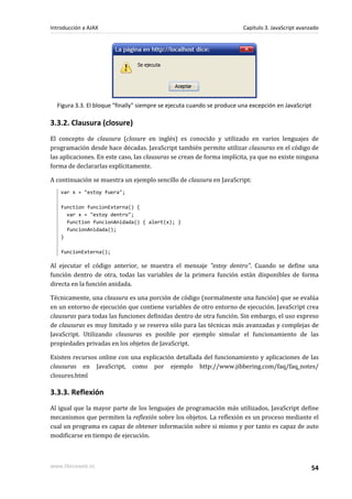 Figura 3.3. El bloque "finally" siempre se ejecuta cuando se produce una excepción en JavaScript
3.3.2. Clausura (closure)
El concepto de clausura (closure en inglés) es conocido y utilizado en varios lenguajes de
programación desde hace décadas. JavaScript también permite utilizar clausuras en el código de
las aplicaciones. En este caso, las clausuras se crean de forma implícita, ya que no existe ninguna
forma de declararlas explícitamente.
A continuación se muestra un ejemplo sencillo de clausura en JavaScript:
var x = "estoy fuera";
function funcionExterna() {
var x = "estoy dentro";
function funcionAnidada() { alert(x); }
funcionAnidada();
}
funcionExterna();
Al ejecutar el código anterior, se muestra el mensaje "estoy dentro". Cuando se define una
función dentro de otra, todas las variables de la primera función están disponibles de forma
directa en la función anidada.
Técnicamente, una clausura es una porción de código (normalmente una función) que se evalúa
en un entorno de ejecución que contiene variables de otro entorno de ejecución. JavaScript crea
clausuras para todas las funciones definidas dentro de otra función. Sin embargo, el uso expreso
de clausuras es muy limitado y se reserva sólo para las técnicas más avanzadas y complejas de
JavaScript. Utilizando clausuras es posible por ejemplo simular el funcionamiento de las
propiedades privadas en los objetos de JavaScript.
Existen recursos online con una explicación detallada del funcionamiento y aplicaciones de las
clausuras en JavaScript, como por ejemplo http://www.jibbering.com/faq/faq_notes/
closures.html
3.3.3. Reflexión
Al igual que la mayor parte de los lenguajes de programación más utilizados, JavaScript define
mecanismos que permiten la reflexión sobre los objetos. La reflexión es un proceso mediante el
cual un programa es capaz de obtener información sobre si mismo y por tanto es capaz de auto
modificarse en tiempo de ejecución.
Introducción a AJAX Capítulo 3. JavaScript avanzado
www.librosweb.es 54
 