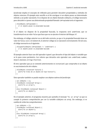 JavaScript emplea el concepto de reflexión para permitir descubrir propiedades y métodos de
objetos externos. El ejemplo más sencillo es el de averiguar si un objeto posee un determinado
método y así poder ejecutarlo. Si se dispone de un objeto llamado elObjeto, el código necesario
para descubrir si posee una determinada propiedad llamada laPropiedad sería el siguiente:
if(elObjeto.laPropiedad) {
// el objeto posee la propiedad buscada
}
Si el objeto no dispone de la propiedad buscada, la respuesta será undefined, que se
transformará en un valor false que hace que no se ejecute el interior del bloque if.
Sin embargo, el código anterior no es del todo correcto, ya que si la propiedad buscada tiene un
valor de false, null o el número 0, el anterior código no se ejecutará correctamente. En tal caso,
el código necesario es el siguiente:
if(typeof(elObjeto.laPropiedad) != 'undefined') {
// el objeto posee la propiedad buscada
}
El ejemplo anterior hace uso del operador typeof, que devuelve el tipo del objeto o variable que
se le pasa como parámetro. Los valores que devuelve este operador son: undefined, number,
object, boolean, string o function.
El otro operador que ya se comentó anteriormente es instanceof, que comprueba si un objeto
es una instancia de otro objeto:
if(elObjeto instanceof Factura) {
alert("Se trata de un objeto de tipo Factura");
}
Este operador también se puede emplear con objetos nativos de JavaScript:
var elObjeto = [];
if(elObjeto instanceof Array) {
alert("Es un array");
}
else if(elObjeto instanceof Object) {
alert("Es un objeto");
}
En el ejemplo anterior, el programa muestra por pantalla el mensaje "Es un array" ya que se
cumple la primera comprobación por ser la variable elObjeto un array. Sin embargo, si se
cambia de orden las comprobaciones:
var elObjeto = [];
if(elObjeto instanceof Object) {
alert("Es un objeto");
}
else if(elObjeto instanceof Array) {
alert("Es un array");
}
Introducción a AJAX Capítulo 3. JavaScript avanzado
www.librosweb.es 55
 
