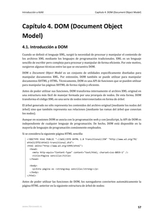 Capítulo 4. DOM (Document Object
Model)
4.1. Introducción a DOM
Cuando se definió el lenguaje XML, surgió la necesidad de procesar y manipular el contenido de
los archivos XML mediante los lenguajes de programación tradicionales. XML es un lenguaje
sencillo de escribir pero complejo para procesar y manipular de forma eficiente. Por este motivo,
surgieron algunas técnicas entre las que se encuentra DOM.
DOM o Document Object Model es un conjunto de utilidades específicamente diseñadas para
manipular documentos XML. Por extensión, DOM también se puede utilizar para manipular
documentos XHTML y HTML. Técnicamente, DOM es una API de funciones que se pueden utilizar
para manipular las páginas XHTML de forma rápida y eficiente.
Antes de poder utilizar sus funciones, DOM transforma internamente el archivo XML original en
una estructura más fácil de manejar formada por una jerarquía de nodos. De esta forma, DOM
transforma el código XML en una serie de nodos interconectados en forma de árbol.
El árbol generado no sólo representa los contenidos del archivo original (mediante los nodos del
árbol) sino que también representa sus relaciones (mediante las ramas del árbol que conectan
los nodos).
Aunque en ocasiones DOM se asocia con la programación web y con JavaScript, la API de DOM es
independiente de cualquier lenguaje de programación. De hecho, DOM está disponible en la
mayoría de lenguajes de programación comúnmente empleados.
Si se considera la siguiente página HTML sencilla:
<!DOCTYPE html PUBLIC "-//W3C//DTD XHTML 1.0 Transitional//EN" "http://www.w3.org/TR/
xhtml1/DTD/xhtml1-transitional.dtd">
<html xmlns="http://www.w3.org/1999/xhtml">
<head>
<meta http-equiv="Content-Type" content="text/html; charset=iso-8859-1" />
<title>Página sencilla</title>
</head>
<body>
<p>Esta página es <strong>muy sencilla</strong></p>
</body>
</html>
Antes de poder utilizar las funciones de DOM, los navegadores convierten automáticamente la
página HTML anterior en la siguiente estructura de árbol de nodos:
Introducción a AJAX Capítulo 4. DOM (Document Object Model)
www.librosweb.es 57
 