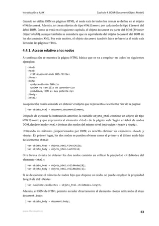 Cuando se utiliza DOM en páginas HTML, el nodo raíz de todos los demás se define en el objeto
HTMLDocument. Además, se crean objetos de tipo HTMLElement por cada nodo de tipo Element del
árbol DOM. Como se verá en el siguiente capítulo, el objeto document es parte del BOM (Browser
Object Model), aunque también se considera que es equivalente del objeto Document del DOM de
los documentos XML. Por este motivo, el objeto document también hace referencia al nodo raíz
de todas las páginas HTML.
4.4.1. Acceso relativo a los nodos
A continuación se muestra la página HTML básica que se va a emplear en todos los siguientes
ejemplos:
<html>
<head>
<title>Aprendiendo DOM</title>
</head>
<body>
<p>Aprendiendo DOM</p>
<p>DOM es sencillo de aprender</p>
<p>Ademas, DOM es muy potente</p>
</body>
</html>
La operación básica consiste en obtener el objeto que representa el elemento raíz de la página:
var objeto_html = document.documentElement;
Después de ejecutar la instrucción anterior, la variable objeto_html contiene un objeto de tipo
HTMLElement y que representa el elemento <html> de la página web. Según el árbol de nodos
DOM, desde el nodo <html> derivan dos nodos del mismo nivel jerárquico: <head> y <body>.
Utilizando los métodos proporcionados por DOM, es sencillo obtener los elementos <head> y
<body>. En primer lugar, los dos nodos se pueden obtener como el primer y el último nodo hijo
del elemento <html>:
var objeto_head = objeto_html.firstChild;
var objeto_body = objeto_html.lastChild;
Otra forma directa de obtener los dos nodos consiste en utilizar la propiedad childNodes del
elemento <html>:
var objeto_head = objeto_html.childNodes[0];
var objeto_body = objeto_html.childNodes[1];
Si se desconoce el número de nodos hijo que dispone un nodo, se puede emplear la propiedad
length de childNodes:
var numeroDescendientes = objeto_html.childNodes.length;
Además, el DOM de HTML permite acceder directamente al elemento <body> utilizando el atajo
document.body:
var objeto_body = document.body;
Introducción a AJAX Capítulo 4. DOM (Document Object Model)
www.librosweb.es 63
 