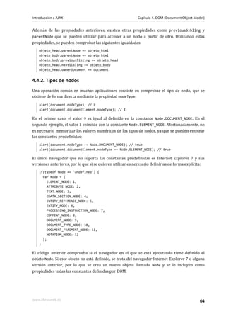 Además de las propiedades anteriores, existen otras propiedades como previousSibling y
parentNode que se pueden utilizar para acceder a un nodo a partir de otro. Utilizando estas
propiedades, se pueden comprobar las siguientes igualdades:
objeto_head.parentNode == objeto_html
objeto_body.parentNode == objeto_html
objeto_body.previousSibling == objeto_head
objeto_head.nextSibling == objeto_body
objeto_head.ownerDocument == document
4.4.2. Tipos de nodos
Una operación común en muchas aplicaciones consiste en comprobar el tipo de nodo, que se
obtiene de forma directa mediante la propiedad nodeType:
alert(document.nodeType); // 9
alert(document.documentElement.nodeType); // 1
En el primer caso, el valor 9 es igual al definido en la constante Node.DOCUMENT_NODE. En el
segundo ejemplo, el valor 1 coincide con la constante Node.ELEMENT_NODE. Afortunadamente, no
es necesario memorizar los valores numéricos de los tipos de nodos, ya que se pueden emplear
las constantes predefinidas:
alert(document.nodeType == Node.DOCUMENT_NODE); // true
alert(document.documentElement.nodeType == Node.ELEMENT_NODE); // true
El único navegador que no soporta las constantes predefinidas es Internet Explorer 7 y sus
versiones anteriores, por lo que si se quieren utilizar es necesario definirlas de forma explícita:
if(typeof Node == "undefined") {
var Node = {
ELEMENT_NODE: 1,
ATTRIBUTE_NODE: 2,
TEXT_NODE: 3,
CDATA_SECTION_NODE: 4,
ENTITY_REFERENCE_NODE: 5,
ENTITY_NODE: 6,
PROCESSING_INSTRUCTION_NODE: 7,
COMMENT_NODE: 8,
DOCUMENT_NODE: 9,
DOCUMENT_TYPE_NODE: 10,
DOCUMENT_FRAGMENT_NODE: 11,
NOTATION_NODE: 12
};
}
El código anterior comprueba si el navegador en el que se está ejecutando tiene definido el
objeto Node. Si este objeto no está definido, se trata del navegador Internet Explorer 7 o alguna
versión anterior, por lo que se crea un nuevo objeto llamado Node y se le incluyen como
propiedades todas las constantes definidas por DOM.
Introducción a AJAX Capítulo 4. DOM (Document Object Model)
www.librosweb.es 64
 