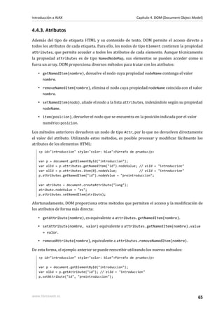 4.4.3. Atributos
Además del tipo de etiqueta HTML y su contenido de texto, DOM permite el acceso directo a
todos los atributos de cada etiqueta. Para ello, los nodos de tipo Element contienen la propiedad
attributes, que permite acceder a todos los atributos de cada elemento. Aunque técnicamente
la propiedad attributes es de tipo NamedNodeMap, sus elementos se pueden acceder como si
fuera un array. DOM proporciona diversos métodos para tratar con los atributos:
▪ getNamedItem(nombre), devuelve el nodo cuya propiedad nodeName contenga el valor
nombre.
▪ removeNamedItem(nombre), elimina el nodo cuya propiedad nodeName coincida con el valor
nombre.
▪ setNamedItem(nodo), añade el nodo a la lista attributes, indexándolo según su propiedad
nodeName.
▪ item(posicion), devuelve el nodo que se encuentra en la posición indicada por el valor
numérico posicion.
Los métodos anteriores devuelven un nodo de tipo Attr, por lo que no devuelven directamente
el valor del atributo. Utilizando estos métodos, es posible procesar y modificar fácilmente los
atributos de los elementos HTML:
<p id="introduccion" style="color: blue">Párrafo de prueba</p>
var p = document.getElementById("introduccion");
var elId = p.attributes.getNamedItem("id").nodeValue; // elId = "introduccion"
var elId = p.attributes.item(0).nodeValue; // elId = "introduccion"
p.attributes.getNamedItem("id").nodeValue = "preintroduccion";
var atributo = document.createAttribute("lang");
atributo.nodeValue = "es";
p.attributes.setNamedItem(atributo);
Afortunadamente, DOM proporciona otros métodos que permiten el acceso y la modificación de
los atributos de forma más directa:
▪ getAttribute(nombre), es equivalente a attributes.getNamedItem(nombre).
▪ setAttribute(nombre, valor) equivalente a attributes.getNamedItem(nombre).value
= valor.
▪ removeAttribute(nombre), equivalente a attributes.removeNamedItem(nombre).
De esta forma, el ejemplo anterior se puede reescribir utilizando los nuevos métodos:
<p id="introduccion" style="color: blue">Párrafo de prueba</p>
var p = document.getElementById("introduccion");
var elId = p.getAttribute("id"); // elId = "introduccion"
p.setAttribute("id", "preintroduccion");
Introducción a AJAX Capítulo 4. DOM (Document Object Model)
www.librosweb.es 65
 