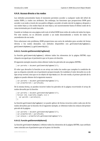 4.4.4. Acceso directo a los nodos
Los métodos presentados hasta el momento permiten acceder a cualquier nodo del árbol de
nodos DOM y a todos sus atributos. Sin embargo, las funciones que proporciona DOM para
acceder a un nodo a través de sus padres obligan a acceder al nodo raíz de la página y después a
sus nodos hijos y a los nodos hijos de esos hijos y así sucesivamente hasta el último nodo de la
rama terminada por el nodo buscado.
Cuando se trabaja con una página web real, el árbol DOM tiene miles de nodos de todos los tipos.
Por este motivo, no es eficiente acceder a un nodo descendiendo a través de todos los
ascendentes de ese nodo.
Para solucionar este problema, DOM proporciona una serie de métodos para acceder de forma
directa a los nodos deseados. Los métodos disponibles son getElementsByTagName(),
getElementsByName() y getElementById().
4.4.4.1. Función getElementsByTagName()
La función getElementsByTagName() obtiene todos los elementos de la página XHTML cuya
etiqueta sea igual que el parámetro que se le pasa a la función.
El siguiente ejemplo muestra cómo obtener todos los párrafos de una página XHTML:
var parrafos = document.getElementsByTagName("p");
El valor que devuelve la función es un array con todos los nodos que cumplen la condición de
que su etiqueta coincide con el parámetro proporcionado. En realidad, el valor devuelto no es de
tipo array normal, sino que es un objeto de tipo NodeList. De este modo, el primer párrafo de la
página se puede obtener de la siguiente manera:
var parrafos = document.getElementsByTagName("p");
var primerParrafo = parrafos[0];
De la misma forma, se pueden recorrer todos los párrafos de la página recorriendo el array de
nodos devuelto por la función:
var parrafos = document.getElementsByTagName("p");
for(var i=0; i<parrafos.length; i++) {
var parrafo = parrafos[i];
}
La función getElementsByTagName() se puede aplicar de forma recursiva sobre cada uno de los
nodos devueltos por la función. En el siguiente ejemplo, se obtienen todos los enlaces del primer
párrafo de la página:
var parrafos = document.getElementsByTagName("p");
var primerParrafo = parrafos[0];
var enlaces = primerParrafo.getElementsByTagName("a");
4.4.4.2. Función getElementsByName()
La función getElementsByName() obtiene todos los elementos de la página XHTML cuyo atributo
name coincida con el parámetro que se le pasa a la función.
Introducción a AJAX Capítulo 4. DOM (Document Object Model)
www.librosweb.es 66
 