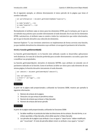 En el siguiente ejemplo, se obtiene directamente el único párrafo de la página que tiene el
nombre indicado:
var parrafoEspecial = document.getElementsByName("especial");
<p name="prueba">...</p>
<p name="especial">...</p>
<p>...</p>
Normalmente el atributo name es único para los elementos HTML que lo incluyen, por lo que es
un método muy práctico para acceder directamente al nodo deseado. En el caso de los elementos
HTML radiobutton, el atributo name es común a todos los radiobutton que están relacionados,
por lo que la función devuelve una colección de elementos.
Internet Explorer 7 y sus versiones anteriores no implementan de forma correcta esta función,
ya que también devuelven los elementos cuyo atributo id sea igual al parámetro de la función.
4.4.4.3. Función getElementById()
La función getElementById() es la función más utilizada cuando se desarrollan aplicaciones
web dinámicas. Se trata de la función preferida para acceder directamente a un nodo y para leer
o modificar sus propiedades.
La función getElementById() devuelve el elemento XHTML cuyo atributo id coincide con el
parámetro indicado en la función. Como el atributo id debe ser único para cada elemento de una
misma página, la función devuelve únicamente el nodo deseado.
var cabecera = document.getElementById("cabecera");
<div id="cabecera">
<a href="/" id="logo">...</a>
</div>
Ejercicio 7
A partir de la página web proporcionada y utilizando las funciones DOM, mostrar por pantalla la
siguiente información:
1. Número de enlaces de la página
2. Dirección a la que enlaza el penúltimo enlace
3. Numero de enlaces que enlazan a http://prueba
4. Número de enlaces del tercer párrafo
Ejercicio 8
A partir de la página web proporcionada y utilizando las funciones DOM:
1. Se debe modificar el protocolo de todas las direcciones de los enlaces. De esta forma, si un
enlace apuntaba a http://prueba, ahora debe apuntar a https://prueba
2. Los párrafos de la página cuyo atributo class es igual a "importante" deben modificarlo
por "resaltado". El resto de párrafos deben incluir un atributo class igual a "normal".
Introducción a AJAX Capítulo 4. DOM (Document Object Model)
www.librosweb.es 67
 