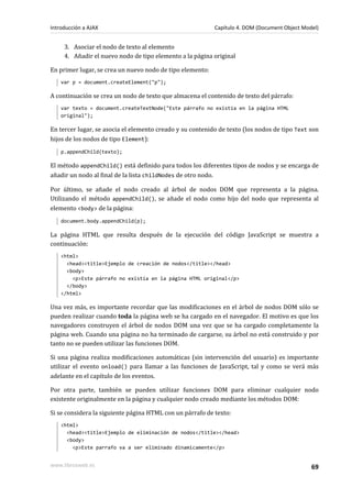 3. Asociar el nodo de texto al elemento
4. Añadir el nuevo nodo de tipo elemento a la página original
En primer lugar, se crea un nuevo nodo de tipo elemento:
var p = document.createElement("p");
A continuación se crea un nodo de texto que almacena el contenido de texto del párrafo:
var texto = document.createTextNode("Este párrafo no existía en la página HTML
original");
En tercer lugar, se asocia el elemento creado y su contenido de texto (los nodos de tipo Text son
hijos de los nodos de tipo Element):
p.appendChild(texto);
El método appendChild() está definido para todos los diferentes tipos de nodos y se encarga de
añadir un nodo al final de la lista childNodes de otro nodo.
Por último, se añade el nodo creado al árbol de nodos DOM que representa a la página.
Utilizando el método appendChild(), se añade el nodo como hijo del nodo que representa al
elemento <body> de la página:
document.body.appendChild(p);
La página HTML que resulta después de la ejecución del código JavaScript se muestra a
continuación:
<html>
<head><title>Ejemplo de creación de nodos</title></head>
<body>
<p>Este párrafo no existía en la página HTML original</p>
</body>
</html>
Una vez más, es importante recordar que las modificaciones en el árbol de nodos DOM sólo se
pueden realizar cuando toda la página web se ha cargado en el navegador. El motivo es que los
navegadores construyen el árbol de nodos DOM una vez que se ha cargado completamente la
página web. Cuando una página no ha terminado de cargarse, su árbol no está construido y por
tanto no se pueden utilizar las funciones DOM.
Si una página realiza modificaciones automáticas (sin intervención del usuario) es importante
utilizar el evento onload() para llamar a las funciones de JavaScript, tal y como se verá más
adelante en el capítulo de los eventos.
Por otra parte, también se pueden utilizar funciones DOM para eliminar cualquier nodo
existente originalmente en la página y cualquier nodo creado mediante los métodos DOM:
Si se considera la siguiente página HTML con un párrafo de texto:
<html>
<head><title>Ejemplo de eliminación de nodos</title></head>
<body>
<p>Este parrafo va a ser eliminado dinamicamente</p>
Introducción a AJAX Capítulo 4. DOM (Document Object Model)
www.librosweb.es 69
 