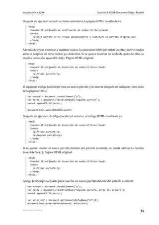 Después de ejecutar las instrucciones anteriores, la página HTML resultante es:
<html>
<head><title>Ejemplo de sustitución de nodos</title></head>
<body>
<p>Este parrafo se ha creado dinámicamente y sustituye al parrafo original</p>
</body>
</html>
Además de crear, eliminar y sustituir nodos, las funciones DOM permiten insertar nuevos nodos
antes o después de otros nodos ya existentes. Si se quiere insertar un nodo después de otro, se
emplea la función appendChild(). Página HTML original:
<html>
<head><title>Ejemplo de inserción de nodos</title></head>
<body>
<p>Primer parrafo</p>
</body>
</html>
El siguiente código JavaScript crea un nuevo párrafo y lo inserta después de cualquier otro nodo
de la página HTML:
var nuevoP = document.createElement("p");
var texto = document.createTextNode("Segundo parrafo");
nuevoP.appendChild(texto);
document.body.appendChild(nuevoP);
Después de ejecutar el código JavaScript anterior, el código HTML resultante es:
<html>
<head><title>Ejemplo de inserción de nodos</title></head>
<body>
<p>Primer parrafo</p>
<p>Segundo parrafo</p>
</body>
</html>
Si se quiere insetar el nuevo párrafo delante del párrafo existente, se puede utilizar la función
insertBefore(). Página HTML original:
<html>
<head><title>Ejemplo de inserción de nodos</title></head>
<body>
<p>Primer parrafo</p>
</body>
</html>
Código JavaScript necesario para insertar un nuevo párrafo delante del párrafo existente:
var nuevoP = document.createElement("p");
var texto = document.createTextNode("Segundo parrafo, antes del primero");
nuevoP.appendChild(texto);
var anteriorP = document.getElementsByTagName("p")[0];
document.body.insertBefore(nuevoP, anteriorP);
Introducción a AJAX Capítulo 4. DOM (Document Object Model)
www.librosweb.es 71
 