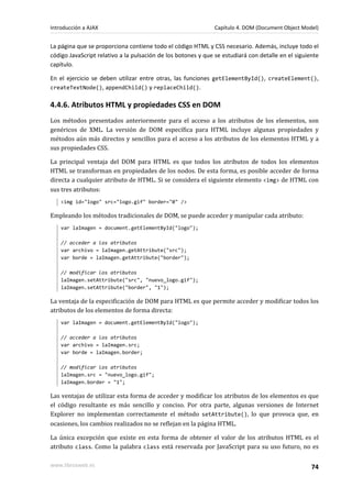 La página que se proporciona contiene todo el código HTML y CSS necesario. Además, incluye todo el
código JavaScript relativo a la pulsación de los botones y que se estudiará con detalle en el siguiente
capítulo.
En el ejercicio se deben utilizar entre otras, las funciones getElementById(), createElement(),
createTextNode(), appendChild() y replaceChild().
4.4.6. Atributos HTML y propiedades CSS en DOM
Los métodos presentados anteriormente para el acceso a los atributos de los elementos, son
genéricos de XML. La versión de DOM específica para HTML incluye algunas propiedades y
métodos aún más directos y sencillos para el acceso a los atributos de los elementos HTML y a
sus propiedades CSS.
La principal ventaja del DOM para HTML es que todos los atributos de todos los elementos
HTML se transforman en propiedades de los nodos. De esta forma, es posible acceder de forma
directa a cualquier atributo de HTML. Si se considera el siguiente elemento <img> de HTML con
sus tres atributos:
<img id="logo" src="logo.gif" border="0" />
Empleando los métodos tradicionales de DOM, se puede acceder y manipular cada atributo:
var laImagen = document.getElementById("logo");
// acceder a los atributos
var archivo = laImagen.getAttribute("src");
var borde = laImagen.getAttribute("border");
// modificar los atributos
laImagen.setAttribute("src", "nuevo_logo.gif");
laImagen.setAttribute("border", "1");
La ventaja de la especificación de DOM para HTML es que permite acceder y modificar todos los
atributos de los elementos de forma directa:
var laImagen = document.getElementById("logo");
// acceder a los atributos
var archivo = laImagen.src;
var borde = laImagen.border;
// modificar los atributos
laImagen.src = "nuevo_logo.gif";
laImagen.border = "1";
Las ventajas de utilizar esta forma de acceder y modificar los atributos de los elementos es que
el código resultante es más sencillo y conciso. Por otra parte, algunas versiones de Internet
Explorer no implementan correctamente el método setAttribute(), lo que provoca que, en
ocasiones, los cambios realizados no se reflejan en la página HTML.
La única excepción que existe en esta forma de obtener el valor de los atributos HTML es el
atributo class. Como la palabra class está reservada por JavaScript para su uso futuro, no es
Introducción a AJAX Capítulo 4. DOM (Document Object Model)
www.librosweb.es 74
 