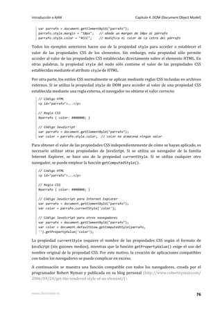 var parrafo = document.getElementById("parrafo");
parrafo.style.margin = "10px"; // añade un margen de 10px al párrafo
parrafo.style.color = "#CCC"; // modifica el color de la letra del párrafo
Todos los ejemplos anteriores hacen uso de la propiedad style para acceder o establecer el
valor de las propiedades CSS de los elementos. Sin embargo, esta propiedad sólo permite
acceder al valor de las propiedades CSS establecidas directamente sobre el elemento HTML. En
otras palabras, la propiedad style del nodo sólo contiene el valor de las propiedades CSS
establecidas mediante el atributo style de HTML.
Por otra parte, los estilos CSS normalmente se aplican mediante reglas CSS incluidas en archivos
externos. Si se utiliza la propiedad style de DOM para acceder al valor de una propiedad CSS
establecida mediante una regla externa, el navegador no obtiene el valor correcto:
// Código HTML
<p id="parrafo">...</p>
// Regla CSS
#parrafo { color: #008000; }
// Código JavaScript
var parrafo = document.getElementById("parrafo");
var color = parrafo.style.color; // color no almacena ningún valor
Para obtener el valor de las propiedades CSS independientemente de cómo se hayan aplicado, es
necesario utilizar otras propiedades de JavaScript. Si se utiliza un navegador de la familia
Internet Explorer, se hace uso de la propiedad currentStyle. Si se utiliza cualquier otro
navegador, se puede emplear la función getComputedStyle().
// Código HTML
<p id="parrafo">...</p>
// Regla CSS
#parrafo { color: #008000; }
// Código JavaScript para Internet Explorer
var parrafo = document.getElementById("parrafo");
var color = parrafo.currentStyle['color'];
// Código JavaScript para otros navegadores
var parrafo = document.getElementById("parrafo");
var color = document.defaultView.getComputedStyle(parrafo,
'').getPropertyValue('color');
La propiedad currentStyle requiere el nombre de las propiedades CSS según el formato de
JavaScript (sin guiones medios), mientras que la función getPropertyValue() exige el uso del
nombre original de la propiedad CSS. Por este motivo, la creación de aplicaciones compatibles
con todos los navegadores se puede complicar en exceso.
A continuación se muestra una función compatible con todos los navegadores, creada por el
programador Robert Nyman y publicada en su blog personal (http://www.robertnyman.com/
2006/04/24/get-the-rendered-style-of-an-element/) :
Introducción a AJAX Capítulo 4. DOM (Document Object Model)
www.librosweb.es 76
 