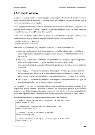 5.2. El objeto window
El objeto window representa la ventana completa del navegador. Mediante este objeto, es posible
mover, redimensionar y manipular la ventana actual del navegador. Incluso es posible abrir y
cerrar nuevas ventanas de navegador.
Si una página emplea frames, cada uno de ellos se almacena en el array frames, que puede ser
accedido numéricamente (window.frames[0]) o, si se ha indicado un nombre al frame, mediante
su nombre (window.frames["nombre del frame"]).
Como todos los demás objetos heredan directa o indirectamente del objeto window, no es
necesario indicarlo de forma explícita en el código JavaScript. En otras palabras:
window.frames[0] == frames[0]
window.document == document
BOM define cuatro métodos para manipular el tamaño y la posición de la ventana:
▪ moveBy(x, y) desplaza la posición de la ventana x píxel hacia la derecha y y píxel hacia
abajo. Se permiten desplazamientos negativos para mover la ventana hacia la izquierda o
hacia arriba.
▪ moveTo(x, y) desplaza la ventana del navegador hasta que la esquina superior izquierda
se encuentre en la posición (x, y) de la pantalla del usuario. Se permiten
desplazamientos negativos, aunque ello suponga que parte de la ventana no se visualiza en
la pantalla.
▪ resizeBy(x, y) redimensiona la ventana del navegador de forma que su nueva anchura
sea igual a (anchura_anterior + x) y su nueva altura sea igual a (altura_anterior +
y). Se pueden emplear valores negativos para reducir la anchura y/o altura de la ventana.
▪ resizeTo(x, y) redimensiona la ventana del navegador hasta que su anchura sea igual a x
y su altura sea igual a y. No se permiten valores negativos.
Los navegadores son cada vez menos permisivos con la modificación mediante JavaScript de las
propiedades de sus ventanas. De hecho, la mayoría de navegadores permite a los usuarios
bloquear el uso de JavaScript para realizar cambios de este tipo. De esta forma, una aplicación
nunca debe suponer que este tipo de funciones están disponibles y funcionan de forma correta.
A continuación se muestran algunos ejemplos de uso de estas funciones:
// Mover la ventana 20 píxel hacia la derecha y 30 píxel hacia abajo
window.moveBy(20, 30);
// Redimensionar la ventana hasta un tamaño de 250 x 250
window.resizeTo(250, 250);
// Agrandar la altura de la ventana en 50 píxel
window.resizeBy(0, 50);
// Colocar la ventana en la esquina izquierda superior de la ventana
window.moveTo(0, 0);
Introducción a AJAX Capítulo 5. BOM (Browser Object Model)
www.librosweb.es 83
 