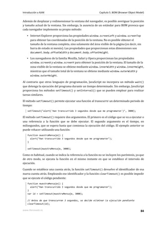 Además de desplazar y redimensionar la ventana del navegador, es posible averiguar la posición
y tamaño actual de la ventana. Sin embargo, la ausencia de un estándar para BOM provoca que
cada navegador implemente su propio método:
▪ Internet Explorer proporciona las propiedades window.screenLeft y window.screenTop
para obtener las coordenadas de la posición de la ventana. No es posible obtener el
tamaño de la ventana completa, sino solamente del área visible de la página (es decir, sin
barra de estado ni menús). Las propiedades que proporcionan estas dimensiones son
document.body.offsetWidth y document.body.offsetHeight.
▪ Los navegadores de la familia Mozilla, Safari y Opera proporcionan las propiedades
window.screenX y window.screenY para obtener la posición de la ventana. El tamaño de la
zona visible de la ventana se obtiene mediante window.innerWidth y window.innerHeight,
mientras que el tamaño total de la ventana se obtiene mediante window.outerWidth y
window.outerHeight.
Al contrario que otros lenguajes de programación, JavaScript no incorpora un método wait()
que detenga la ejecución del programa durante un tiempo determinado. Sin embargo, JavaScript
proporciona los métodos setTimeout() y setInterval() que se pueden emplear para realizar
tareas similares.
El método setTimeout() permite ejecutar una función al transcurrir un determinado periodo de
tiempo:
setTimeout("alert('Han transcurrido 3 segundos desde que me programaron')", 3000);
El método setTimeout() requiere dos argumentos. El primero es el código que se va a ejecutar o
una referencia a la función que se debe ejecutar. El segundo argumento es el tiempo, en
milisegundos, que se espera hasta que comienza la ejecución del código. El ejemplo anterior se
puede rehacer utilizando una función:
function muestraMensaje() {
alert("Han transcurrido 3 segundos desde que me programaron");
}
setTimeout(muestraMensaje, 3000);
Como es habitual, cuando se indica la referencia a la función no se incluyen los paréntesis, ya que
de otro modo, se ejecuta la función en el mismo instante en que se establece el intervalo de
ejecución.
Cuando se establece una cuenta atrás, la función setTimeout() devuelve el identificador de esa
nueva cuenta atrás. Empleando ese identificador y la función clearTimeout() es posible impedir
que se ejecute el código pendiente:
function muestraMensaje() {
alert("Han transcurrido 3 segundos desde que me programaron");
}
var id = setTimeout(muestraMensaje, 3000);
// Antes de que transcurran 3 segundos, se decide eliminar la ejecución pendiente
clearTimeout(id);
Introducción a AJAX Capítulo 5. BOM (Browser Object Model)
www.librosweb.es 84
 