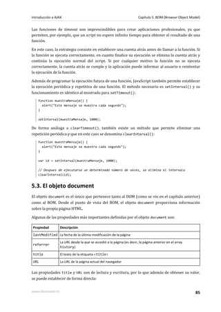 Las funciones de timeout son imprescindibles para crear aplicaciones profesionales, ya que
permiten, por ejemplo, que un script no espere infinito tiempo para obtener el resultado de una
función.
En este caso, la estrategia consiste en establecer una cuenta atrás antes de llamar a la función. Si
la función se ejecuta correctamente, en cuanto finalice su ejecución se elimina la cuenta atrás y
continúa la ejecución normal del script. Si por cualquier motivo la función no se ejecuta
correctamente, la cuenta atrás se cumple y la aplicación puede informar al usuario o reintentar
la ejecución de la función.
Además de programar la ejecución futura de una función, JavaScript también permite establecer
la ejecución periódica y repetitiva de una función. El método necesario es setInterval() y su
funcionamiento es idéntico al mostrado para setTimeout():
function muestraMensaje() {
alert("Este mensaje se muestra cada segundo");
}
setInterval(muestraMensaje, 1000);
De forma análoga a clearTimeout(), también existe un método que permite eliminar una
repetición periódica y que en este caso se denomina clearInterval():
function muestraMensaje() {
alert("Este mensaje se muestra cada segundo");
}
var id = setInterval(muestraMensaje, 1000);
// Despues de ejecutarse un determinado número de veces, se elimina el intervalo
clearInterval(id);
5.3. El objeto document
El objeto document es el único que pertenece tanto al DOM (como se vio en el capítulo anterior)
como al BOM. Desde el punto de vista del BOM, el objeto document proporciona información
sobre la propia página HTML.
Algunas de las propiedades más importantes definidas por el objeto document son:
Propiedad Descripción
lastModified La fecha de la última modificación de la página
referrer
La URL desde la que se accedió a la página (es decir, la página anterior en el array
history)
title El texto de la etiqueta <title>
URL La URL de la página actual del navegador
Las propiedades title y URL son de lectura y escritura, por lo que además de obtener su valor,
se puede establecer de forma directa:
Introducción a AJAX Capítulo 5. BOM (Browser Object Model)
www.librosweb.es 85
 