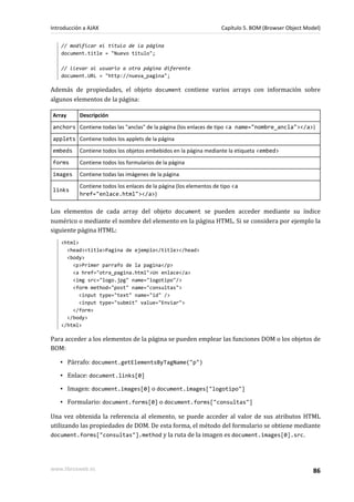 // modificar el título de la página
document.title = "Nuevo titulo";
// llevar al usuario a otra página diferente
document.URL = "http://nueva_pagina";
Además de propiedades, el objeto document contiene varios arrays con información sobre
algunos elementos de la página:
Array Descripción
anchors Contiene todas las "anclas" de la página (los enlaces de tipo <a name="nombre_ancla"></a>)
applets Contiene todos los applets de la página
embeds Contiene todos los objetos embebidos en la página mediante la etiqueta <embed>
forms Contiene todos los formularios de la página
images Contiene todas las imágenes de la página
links
Contiene todos los enlaces de la página (los elementos de tipo <a
href="enlace.html"></a>)
Los elementos de cada array del objeto document se pueden acceder mediante su índice
numérico o mediante el nombre del elemento en la página HTML. Si se considera por ejemplo la
siguiente página HTML:
<html>
<head><title>Pagina de ejemplo</title></head>
<body>
<p>Primer parrafo de la pagina</p>
<a href="otra_pagina.html">Un enlace</a>
<img src="logo.jpg" name="logotipo"/>
<form method="post" name="consultas">
<input type="text" name="id" />
<input type="submit" value="Enviar">
</form>
</body>
</html>
Para acceder a los elementos de la página se pueden emplear las funciones DOM o los objetos de
BOM:
▪ Párrafo: document.getElementsByTagName("p")
▪ Enlace: document.links[0]
▪ Imagen: document.images[0] o document.images["logotipo"]
▪ Formulario: document.forms[0] o document.forms["consultas"]
Una vez obtenida la referencia al elemento, se puede acceder al valor de sus atributos HTML
utilizando las propiedades de DOM. De esta forma, el método del formulario se obtiene mediante
document.forms["consultas"].method y la ruta de la imagen es document.images[0].src.
Introducción a AJAX Capítulo 5. BOM (Browser Object Model)
www.librosweb.es 86
 