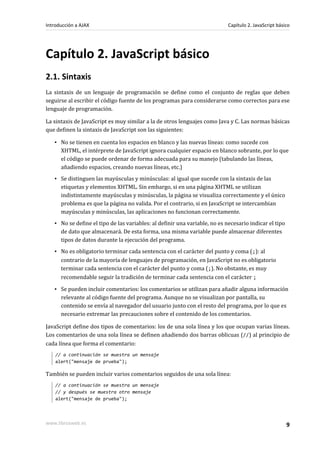 Capítulo 2. JavaScript básico
2.1. Sintaxis
La sintaxis de un lenguaje de programación se define como el conjunto de reglas que deben
seguirse al escribir el código fuente de los programas para considerarse como correctos para ese
lenguaje de programación.
La sintaxis de JavaScript es muy similar a la de otros lenguajes como Java y C. Las normas básicas
que definen la sintaxis de JavaScript son las siguientes:
▪ No se tienen en cuenta los espacios en blanco y las nuevas líneas: como sucede con
XHTML, el intérprete de JavaScript ignora cualquier espacio en blanco sobrante, por lo que
el código se puede ordenar de forma adecuada para su manejo (tabulando las líneas,
añadiendo espacios, creando nuevas líneas, etc.)
▪ Se distinguen las mayúsculas y minúsculas: al igual que sucede con la sintaxis de las
etiquetas y elementos XHTML. Sin embargo, si en una página XHTML se utilizan
indistintamente mayúsculas y minúsculas, la página se visualiza correctamente y el único
problema es que la página no valida. Por el contrario, si en JavaScript se intercambian
mayúsculas y minúsculas, las aplicaciones no funcionan correctamente.
▪ No se define el tipo de las variables: al definir una variable, no es necesario indicar el tipo
de dato que almacenará. De esta forma, una misma variable puede almacenar diferentes
tipos de datos durante la ejecución del programa.
▪ No es obligatorio terminar cada sentencia con el carácter del punto y coma (;): al
contrario de la mayoría de lenguajes de programación, en JavaScript no es obligatorio
terminar cada sentencia con el carácter del punto y coma (;). No obstante, es muy
recomendable seguir la tradición de terminar cada sentencia con el carácter ;
▪ Se pueden incluir comentarios: los comentarios se utilizan para añadir alguna información
relevante al código fuente del programa. Aunque no se visualizan por pantalla, su
contenido se envía al navegador del usuario junto con el resto del programa, por lo que es
necesario extremar las precauciones sobre el contenido de los comentarios.
JavaScript define dos tipos de comentarios: los de una sola línea y los que ocupan varias líneas.
Los comentarios de una sola línea se definen añadiendo dos barras oblicuas (//) al principio de
cada línea que forma el comentario:
// a continuación se muestra un mensaje
alert("mensaje de prueba");
También se pueden incluir varios comentarios seguidos de una sola línea:
// a continuación se muestra un mensaje
// y después se muestra otro mensaje
alert("mensaje de prueba");
Introducción a AJAX Capítulo 2. JavaScript básico
www.librosweb.es 9
 