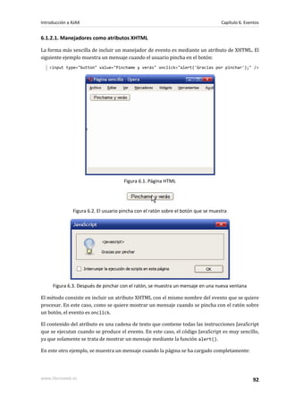 6.1.2.1. Manejadores como atributos XHTML
La forma más sencilla de incluir un manejador de evento es mediante un atributo de XHTML. El
siguiente ejemplo muestra un mensaje cuando el usuario pincha en el botón:
<input type="button" value="Pinchame y verás" onclick="alert('Gracias por pinchar');" />
Figura 6.1. Página HTML
Figura 6.2. El usuario pincha con el ratón sobre el botón que se muestra
Figura 6.3. Después de pinchar con el ratón, se muestra un mensaje en una nueva ventana
El método consiste en incluir un atributo XHTML con el mismo nombre del evento que se quiere
procesar. En este caso, como se quiere mostrar un mensaje cuando se pincha con el ratón sobre
un botón, el evento es onclick.
El contenido del atributo es una cadena de texto que contiene todas las instrucciones JavaScript
que se ejecutan cuando se produce el evento. En este caso, el código JavaScript es muy sencillo,
ya que solamente se trata de mostrar un mensaje mediante la función alert().
En este otro ejemplo, se muestra un mensaje cuando la página se ha cargado completamente:
Introducción a AJAX Capítulo 6. Eventos
www.librosweb.es 92
 