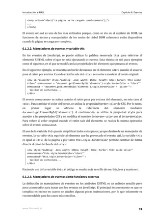 <body onload="alert('La página se ha cargado completamente');">
...
</body>
El evento onload es uno de los más utilizados porque, como se vio en el capítulo de DOM, las
funciones de acceso y manipulación de los nodos del árbol DOM solamente están disponibles
cuando la página se carga por completo.
6.1.2.2. Manejadores de eventos y variable this
En los eventos de JavaScript, se puede utilizar la palabra reservada this para referirse al
elemento XHTML sobre el que se está ejecutando el evento. Esta técnica es útil para ejemplos
como el siguiente, en el que se modifican las propiedades del elemento que provoca el evento.
En el siguiente ejemplo, se muestra un borde destacado en el elemento <div> cuando el usuario
pasa el ratón por encima. Cuando el ratón sale del <div>, se vuelve a mostrar el borde original:
<div id="elemento" style="padding: .2em; width: 150px; height: 60px; border: thin solid
silver" onmouseover = "document.getElementById('elemento').style.borderColor = 'black'"
onmouseout = "document.getElementById('elemento').style.borderColor = 'silver'">
Sección de contenidos...
</div>
El evento onmouseover se activa cuando el ratón pasa por encima del elemento, en este caso el
<div>. Para cambiar el color del borde, se utiliza la propiedad border-color de CSS. Por lo tanto,
en primer lugar se obtiene la referencia del elemento mediante
document.getElementById('elemento'). A continuación, se utiliza la propiedad style para
acceder a las propiedades CSS y se modifica el nombre de border-color por el de borderColor.
Para volver al color original cuando el ratón sale del elemento, se realiza la misma operación
sobre el evento onmouseout.
El uso de la variable this puede simplificar todos estos pasos, ya que dentro de un manejador de
eventos, la variable this equivale al elemento que ha provocado el evento. Así, la variable this
es igual al <div> de la página y por tanto this.style.borderColor permite cambiar de forma
directa el color del borde del <div>:
<div style="padding: .2em; width: 150px; height: 60px; border: thin solid silver"
onmouseover="this.style.borderColor='black'"
onmouseout="this.style.borderColor='silver'">
Sección de contenidos...
</div>
Haciendo uso de la variable this, el código es mucho más sencillo de escribir, leer y mantener.
6.1.2.3. Manejadores de eventos como funciones externas
La definición de manejadores de eventos en los atributos XHTML es un método sencillo pero
poco aconsejable para tratar con los eventos en JavaScript. El principal inconveniente es que se
complica en exceso en cuanto se añaden algunas pocas instrucciones, por lo que solamente es
recomendable para los casos más sencillos.
Introducción a AJAX Capítulo 6. Eventos
www.librosweb.es 93
 