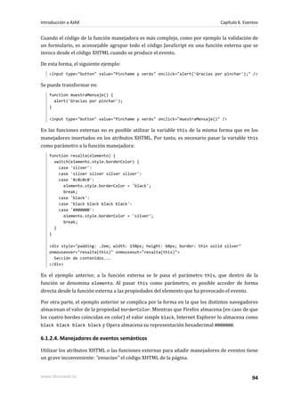 Cuando el código de la función manejadora es más complejo, como por ejemplo la validación de
un formulario, es aconsejable agrupar todo el código JavaScript en una función externa que se
invoca desde el código XHTML cuando se produce el evento.
De esta forma, el siguiente ejemplo:
<input type="button" value="Pinchame y verás" onclick="alert('Gracias por pinchar');" />
Se puede transformar en:
function muestraMensaje() {
alert('Gracias por pinchar');
}
<input type="button" value="Pinchame y verás" onclick="muestraMensaje()" />
En las funciones externas no es posible utilizar la variable this de la misma forma que en los
manejadores insertados en los atributos XHTML. Por tanto, es necesario pasar la variable this
como parámetro a la función manejadora:
function resalta(elemento) {
switch(elemento.style.borderColor) {
case 'silver':
case 'silver silver silver silver':
case '#c0c0c0':
elemento.style.borderColor = 'black';
break;
case 'black':
case 'black black black black':
case '#000000':
elemento.style.borderColor = 'silver';
break;
}
}
<div style="padding: .2em; width: 150px; height: 60px; border: thin solid silver"
onmouseover="resalta(this)" onmouseout="resalta(this)">
Sección de contenidos...
</div>
En el ejemplo anterior, a la función externa se le pasa el parámetro this, que dentro de la
función se denomina elemento. Al pasar this como parámetro, es posible acceder de forma
directa desde la función externa a las propiedades del elemento que ha provocado el evento.
Por otra parte, el ejemplo anterior se complica por la forma en la que los distintos navegadores
almacenan el valor de la propiedad borderColor. Mientras que Firefox almacena (en caso de que
los cuatro bordes coincidan en color) el valor simple black, Internet Explorer lo almacena como
black black black black y Opera almacena su representación hexadecimal #000000.
6.1.2.4. Manejadores de eventos semánticos
Utilizar los atributos XHTML o las funciones externas para añadir manejadores de eventos tiene
un grave inconveniente: "ensucian" el código XHTML de la página.
Introducción a AJAX Capítulo 6. Eventos
www.librosweb.es 94
 